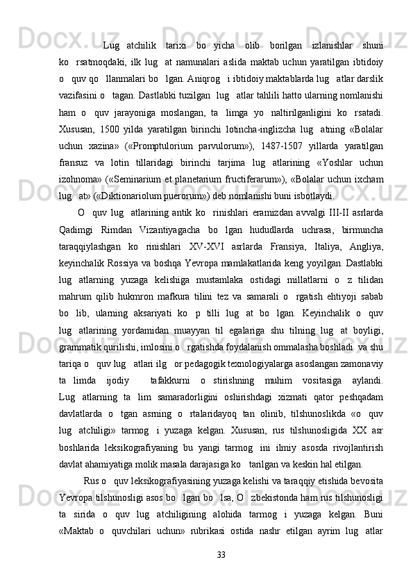     Lug atchilik   tarixi   bo yicha   olib   borilgan   izlanishlar   shuni 
ko rsatmoqdaki,   ilk   lug at   namunalari   aslida   maktab   uchun   yaratilgan   ibtidoiy	
 
o quv qo llanmalari bo lgan. Aniqrog i ibtidoiy maktablarda lug atlar darslik
    
vazifasini o tagan. Dastlabki tuzilgan   lug atlar tahlili hatto ularning nomlanishi	
 
ham   o quv   jarayoniga   moslangan,   ta limga   yo naltirilganligini   ko rsatadi.	
   
Xususan,   1500   yilda   yaratilgan   birinchi   lotincha-inglizcha   lug atning   «Bolalar	

uchun   xazina»   («Promptulorium   parvulorum»),   1487-1507   yillarda   yaratilgan
fransuz   va   lotin   tillaridagi   birinchi   tarjima   lug atlarining   «Yoshlar   uchun	

izohnoma»  («Seminarium   et  planetarium   fructiferarum»),  «Bolalar   uchun  ixcham
lug at» («Diktionariolum puerorum») deb nomlanishi buni isbotlaydi.   	

O quv   lug atlarining   antik   ko rinishlari   eramizdan   avvalgi   III-II   asrlarda	
  
Qadimgi   Rimdan   Vizantiyagacha   bo lgan   hududlarda   uchrasa,   birmuncha	

taraqqiylashgan   ko rinishlari   XV-XVI   asrlarda   Fransiya,   Italiya,   Angliya,	

keyinchalik Rossiya va boshqa Yevropa mamlakatlarida keng yoyilgan. Dastlabki
lug atlarning   yuzaga   kelishiga   mustamlaka   ostidagi   millatlarni   o z   tilidan	
 
mahrum   qilib   hukmron   mafkura   tilini   tez   va   samarali   o rgatish   ehtiyoji   sabab	

bo lib,   ularning   aksariyati   ko p   tilli   lug at   bo lgan.   Keyinchalik   o quv	
    
lug atlarining   yordamidan   muayyan   til   egalariga   shu   tilning   lug at   boyligi,
 
grammatik qurilishi, imlosini o rgatishda foydalanish ommalasha boshladi  va shu	

tariqa o quv lug atlari ilg or pedagogik texnologiyalarga asoslangan zamonaviy	
  
ta limda   ijodiy     tafakkurni   o stirishning   muhim   vositasiga   aylandi.	
 
Lug atlarning   ta lim   samaradorligini   oshirishdagi   xizmati   qator   peshqadam	
 
davlatlarda   o tgan   asrning   o rtalaridayoq   tan   olinib,   tilshunoslikda   «o quv	
  
lug atchiligi»   tarmog i   yuzaga   kelgan.   Xususan,   rus   tilshunosligida   XX   asr	
 
boshlarida   leksikografiyaning   bu   yangi   tarmog ini   ilmiy   asosda   rivojlantirish	

davlat ahamiyatiga molik masala darajasiga ko tarilgan va keskin hal etilgan. 	

Rus o quv leksikografiyasining yuzaga kelishi va taraqqiy etishida bevosita	

Yevropa tilshunosligi asos bo lgan bo lsa, O zbekistonda ham rus tilshunosligi	
  
ta sirida   o quv   lug atchiligining   alohida   tarmog i   yuzaga   kelgan.   Buni	
   
«Maktab   o quvchilari   uchun»   rubrikasi   ostida   nashr   etilgan   ayrim   lug atlar	
 
33 