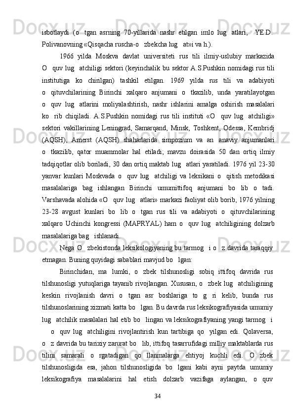isbotlaydi   (o tgan   asrning   70-yillarida   nashr   etilgan   imlo   lug atlari,     YE.D. 
Polivanovning «Qisqacha ruscha-o zbekcha lug at»i va h.).	
 
1966   yilda   Moskva   davlat   universiteti   rus   tili   ilmiy-uslubiy   markazida
O quv lug atchiligi sektori (keyinchalik bu sektor A.S.Pushkin nomidagi rus tili	
 
institutiga   ko chirilgan)   tashkil   etilgan.   1969   yilda   rus   tili   va   adabiyoti	

o qituvchilarining   Birinchi   xalqaro   anjumani   o tkazilib,   unda   yaratilayotgan	
 
o quv   lug atlarini   moliyalashtirish,   nashr   ishlarini   amalga   oshirish   masalalari
 
ko rib   chiqiladi.   A.S.Pushkin   nomidagi   rus   tili   instituti   «O quv   lug atchiligi»
  
sektori   vakillarining   Leningrad,   Samarqand,   Minsk,   Toshkent,   Odessa,   Kembridj
(AQSH),   Amerst   (AQSH)   shaharlarida   simpozium   va   an anaviy   anjumanlari	

o tkazilib,   qator   muammolar   hal   etiladi;   mavzu   doirasida   50   dan   ortiq   ilmiy	

tadqiqotlar olib boriladi, 30 dan ortiq maktab lug atlari yaratiladi. 1976 yil 23-30	

yanvar   kunlari   Moskvada   o quv   lug atchiligi   va   leksikani   o qitish   metodikasi	
  
masalalariga   bag ishlangan   Birinchi   umumittifoq   anjumani   bo lib   o tadi.	
  
Varshavada alohida «O quv lug atlari» markazi faoliyat olib borib, 1976 yilning	
 
23-28   avgust   kunlari   bo lib   o tgan   rus   tili   va   adabiyoti   o qituvchilarining	
  
xalqaro   Uchinchi   kongressi   (MAPRYAL)   ham   o quv   lug atchiligining   dolzarb	
 
masalalariga bag ishlanadi.	

Nega  O zbekistonda leksikologiyaning bu tarmog i o z davrida taraqqiy	
  
etmagan. Buning quyidagi sabablari mavjud bo lgan:	

Birinchidan,   ma lumki,   o zbek   tilshunosligi   sobiq   ittifoq   davrida   rus	
 
tilshunosligi  yutuqlariga  tayanib  rivojlangan.   Xususan,  o zbek  lug atchiligining	
 
keskin   rivojlanish   davri   o tgan   asr   boshlariga   to g ri   kelib,   bunda   rus	
  
tilshunoslarining xizmati katta bo lgan. Bu davrda rus leksikografiyasida umumiy	

lug atchilik masalalari hal etib bo lingan va leksikografiyaning yangi tarmog i	
  
  o quv   lug atchiligini   rivojlantirish   kun   tartibiga   qo yilgan   edi.   Qolaversa,	
   
o z davrida bu tarixiy zarurat bo lib, ittifoq tasarrufidagi milliy maktablarda rus
 
tilini   samarali   o rgatadigan   qo llanmalarga   ehtiyoj   kuchli   edi.   O zbek	
  
tilshunosligida   esa,   jahon   tilshunosligida   bo lgani   kabi   ayni   paytda   umumiy	

leksikografiya   masalalarini   hal   etish   dolzarb   vazifaga   aylangan,   o quv	

34 