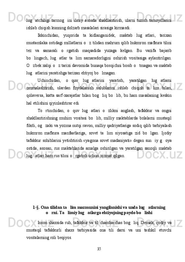 lug atchiligi   tarmog ini   ilmiy   asosda   shakllantirish,   ularni   tuzish   tamoyillarini 
ishlab chiqish kunning dolzarb masalalari sirasiga kirmasdi. 
Ikkinchidan,   yuqorida   ta kidlanganidek,   maktab   lug atlari,   tarixan	
 
mustamlaka ostidagi millatlarni o z tilidan mahrum qilib hukmron mafkura tilini

tez   va   samarali   o rgatish   maqsadida   yuzaga   kelgan.   Bu   vazifa   bajarib	

bo lingach,   lug atlar   ta lim   samaradorligini   oshirish   vositasiga   aylantirilgan.	
  
O zbek xalqi o z tarixi davomida bunaqa bosqichni bosib o tmagan va maktab
  
lug atlarini yaratishga tarixan ehtiyoj bo lmagan. 
 
Uchinchidan,   o quv   lug atlarini   yaratish,   yaratilgan   lug atlarni	
  
ommalashtirish,   ulardan   foydalanish   uslublarini   ishlab   chiqish   ta lim   bilan,	

qolaversa,   katta   sarf-xarajatlar   bilan   bog liq   bo lib,   bu   ham   masalaning   keskin	
 
hal etilishini qiyinlashtirar edi. 
To rtinchidan,   o quv   lug atlari   o zlikni   anglash,   tafakkur   va   ongni	
   
shakllantirishning   muhim   vositasi   bo lib,   milliy   maktablarda   bolalarni   mustaqil	

fikrli, og zaki va yozma nutqi ravon, milliy qadriyatlariga sodiq qilib tarbiyalash	

hukmron   mafkura   manfaatlariga,   sovet   ta lim   siyosatiga   zid   bo lgan.   Ijodiy	
 
tafakkur  sohiblarini  yetishtirish «yagona  sovet  madaniyati»  degan sun iy g oya	
 
ostida,   asosan,   rus   maktablarida   amalga   oshirilgan   va   yaratilgan   sanoqli   maktab
lug atlari ham rus tilini o rgatish uchun xizmat qilgan.  	
 
1-§. Ona tilidan ta lim mazmunini yangilanishi va unda lug atlarning	
 
o rni. Ta limiy lug atlarga ehtiyojning paydo bo lishi	
   
Inson shaxsida ruh, tafakkur va til chambarchas bog liq. Demak, ijodiy va	

mustaqil   tafakkurli   shaxs   tarbiyasida   ona   tili   darsi   va   uni   tashkil   etuvchi
vositalarning roli beqiyos. 
35 