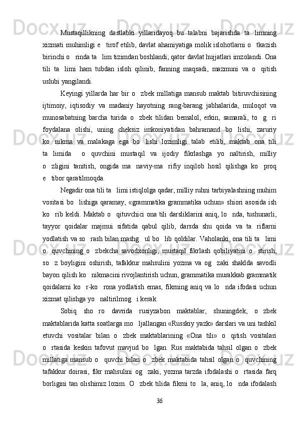 Mustaqillikning   dastlabki   yillaridayoq   bu   talabni   bajarishda   ta limning
xizmati muhimligi e tirof etilib, davlat ahamiyatiga molik islohotlarni o tkazish	
 
birinchi o rinda ta lim tizimdan boshlandi; qator davlat hujjatlari imzolandi. Ona	
 
tili   ta limi   ham   tubdan   isloh   qilinib,   fanning   maqsadi,   mazmuni   va   o qitish	
 
uslubi yangilandi.   
Keyingi   yillarda   har   bir   o zbek   millatiga   mansub   maktab   bitiruvchisining	

ijtimoiy,   iqtisodiy   va   madaniy   hayotning   rang-barang   jabhalarida,   muloqot   va
munosabatning   barcha   turida   o zbek   tilidan   bemalol,   erkin,   samarali,   to g ri
  
foydalana   olishi,   uning   cheksiz   imkoniyatidan   bahramand   bo lishi,   zaruriy	

ko nikma   va   malakaga   ega   bo lishi   lozimligi   talab   etilib,   maktab   ona   tili	
 
ta limida     o quvchini   mustaqil   va   ijodiy   fikrlashga   yo naltirish,   milliy
  
o zligini   tanitish,   ongida   ma naviy-ma rifiy   inqilob   hosil   qilishga   ko proq
   
e tibor qaratilmoqda. 

Negadir ona tili ta limi istiqlolga qadar, milliy ruhni tarbiyalashning muhim	

vositasi  bo lishiga qaramay, «grammatika grammatika  uchun» shiori  asosida  ish	

ko rib keldi. Maktab o qituvchici ona tili darsliklarini aniq, lo nda, tushunarli,	
  
tayyor   qoidalar   majmui   sifatida   qabul   qilib,   darsda   shu   qoida   va   ta riflarni	

yodlatish va so rash bilan mashg ul bo lib qoldilar. Vaholanki, ona tili ta limi	
   
o quvchining   o zbekcha   savodxonligi,   mustaqil   fikrlash   qobiliyatini   o stirish,	
  
so z   boyligini   oshirish,   tafakkur   mahsulini   yozma   va   og zaki   shaklda   savodli
 
bayon qilish ko nikmacini rivojlantirish uchun, grammatika murakkab grammatik	

qoidalarni   ko r-ko rona  yodlatish   emas,   fikrning  aniq   va  lo nda   ifodasi   uchun	
  
xizmat qilishga yo naltirilmog i kerak.	
 
Sobiq   sho ro   davrida   rusiyzabon   maktablar,   shuningdek,   o zbek
 
maktablarida katta soatlarga mo ljallangan «Russkiy yazk» darslari va uni tashkil	

etuvchi   vositalar   bilan   o zbek   maktablarining   «Ona   tili»   o qitish   vositalari	
 
o rtasida   keskin   tafovut   mavjud   bo lgan.   Rus   maktabida   tahsil   olgan   o zbek	
  
millatiga   mansub   o quvchi   bilan   o zbek   maktabida   tahsil   olgan   o quvchining	
  
tafakkur   doirasi,   fikr   mahsulini   og zaki,   yozma   tarzda   ifodalashi   o rtasida   farq	
 
borligini  tan  olishimiz  lozim.  O zbek   tilida   fikrni   to la,   aniq,  lo nda  ifodalash	
  
36 