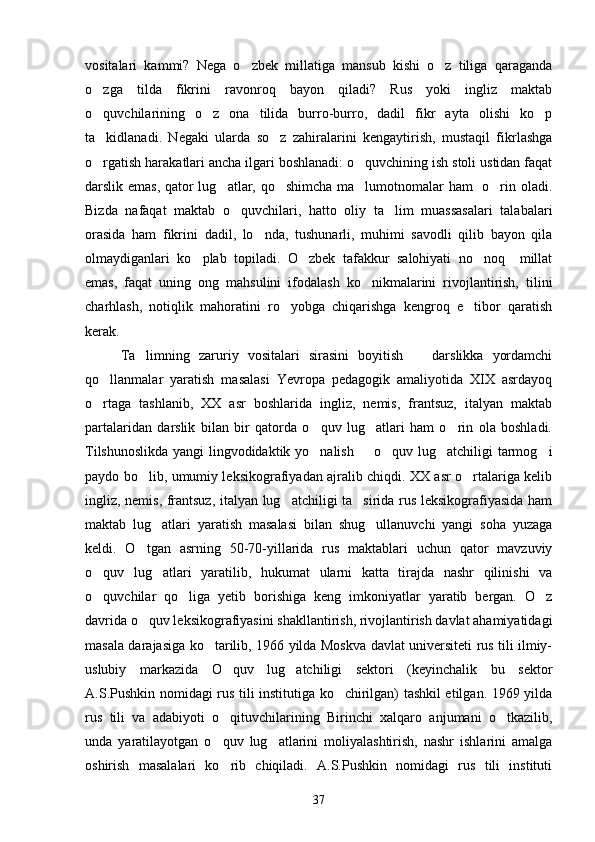 vositalari   kammi?   Nega   o zbek   millatiga   mansub   kishi   o z   tiliga   qaraganda 
o zga   tilda   fikrini   ravonroq   bayon   qiladi?   Rus   yoki   ingliz   maktab	

o quvchilarining   o z   ona   tilida   burro-burro,   dadil   fikr   ayta   olishi   ko p
  
ta kidlanadi.   Negaki   ularda   so z   zahiralarini   kengaytirish,   mustaqil   fikrlashga
 
o rgatish harakatlari ancha ilgari boshlanadi: o quvchining ish stoli ustidan faqat
 
darslik emas, qator lug atlar, qo shimcha ma lumotnomalar ham   o rin oladi.	
   
Bizda   nafaqat   maktab   o quvchilari,   hatto   oliy   ta lim   muassasalari   talabalari	
 
orasida   ham   fikrini   dadil,   lo nda,   tushunarli,   muhimi   savodli   qilib   bayon   qila	

olmaydiganlari   ko plab   topiladi.   O zbek   tafakkur   salohiyati   no noq     millat	
  
emas,   faqat   uning   ong   mahsulini   ifodalash   ko nikmalarini   rivojlantirish,   tilini	

charhlash,   notiqlik   mahoratini   ro yobga   chiqarishga   kengroq   e tibor   qaratish	
 
kerak. 
Ta limning   zaruriy   vositalari   sirasini   boyitish     darslikka   yordamchi	
 
qo llanmalar   yaratish   masalasi   Yevropa   pedagogik   amaliyotida   XIX   asrdayoq	

o rtaga   tashlanib,   XX   asr   boshlarida   ingliz,   nemis,   frantsuz,   italyan   maktab

partalaridan   darslik   bilan   bir   qatorda   o quv   lug atlari   ham   o rin   ola   boshladi.	
  
Tilshunoslikda yangi lingvodidaktik yo nalish   o quv lug atchiligi tarmog i
    
paydo bo lib, umumiy leksikografiyadan ajralib chiqdi. XX asr o rtalariga kelib	
 
ingliz, nemis, frantsuz, italyan lug atchiligi ta sirida rus leksikografiyasida ham	
 
maktab   lug atlari   yaratish   masalasi   bilan   shug ullanuvchi   yangi   soha   yuzaga	
 
keldi.   O tgan   asrning   50-70-yillarida   rus   maktablari   uchun   qator   mavzuviy	

o quv   lug atlari   yaratilib,   hukumat   ularni   katta   tirajda   nashr   qilinishi   va	
 
o quvchilar   qo liga   yetib   borishiga   keng   imkoniyatlar   yaratib   bergan.   O z
  
davrida o quv leksikografiyasini shakllantirish, rivojlantirish davlat ahamiyatidagi	

masala darajasiga ko tarilib, 1966 yilda Moskva davlat universiteti rus tili ilmiy-	

uslubiy   markazida   O quv   lug atchiligi   sektori   (keyinchalik   bu   sektor	
 
A.S.Pushkin nomidagi rus tili institutiga ko chirilgan) tashkil etilgan. 1969 yilda	

rus   tili   va   adabiyoti   o qituvchilarining   Birinchi   xalqaro   anjumani   o tkazilib,	
 
unda   yaratilayotgan   o quv   lug atlarini   moliyalashtirish,   nashr   ishlarini   amalga
 
oshirish   masalalari   ko rib   chiqiladi.   A.S.Pushkin   nomidagi   rus   tili   instituti

37 