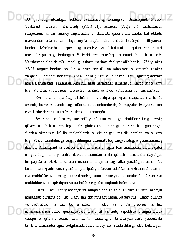 «O quv   lug atchiligi»   sektori   vakillarining   Leningrad,   Samarqand,   Minsk, 
Toshkent,   Odessa,   Kembridj   (AQS H),   Amerst   (AQS H)   shaharlarida	
 
simpozium   va   an anaviy   anjumanlar   o tkazilib,   qator   muammolar   hal   etiladi;	
 
mavzu doirasida 50 dan ortiq ilmiy tadqiqotlar olib boriladi. 1976 yil 23-30 yanvar
kunlari   Moskvada   o quv   lug atchiligi   va   leksikani   o qitish   metodikasi	
  
masalalariga   bag ishlangan   Birinchi   umumittifoq   anjumani   bo lib   o tadi.	
  
Varshavada alohida «O quv lug atlari» markazi faoliyat olib borib, 1976 yilning	
 
23-28   avgust   kunlari   bo lib   o tgan   rus   tili   va   adabiyoti   o qituvchilarining	
  
xalqaro     Uchinchi   kongressi   (MAPRYaL)   ham   o quv   lug atchiligining   dolzarb	
 
masalalariga bag ishlanadi. Ana shu hatti-harakatlar samarasi o laroq rus o quv	
  
lug atchiligi yuqori pog onaga ko tariladi va ulkan yutuqlarni qo lga kiritadi. 	
   
Evropada   o quv   lug atchiligi   o z   oldiga   qo ygan   maqsadlariga   to la	
    
erishib,   bugungi   kunda   lug atlarni   elektronlashtirish,   kompyuter   lingvistikasini	

rivojlantirish masalalari bilan shug ullanmoqda. 	

Biz   sovet   ta lim   siyosati   milliy   tafakkur   va   ongni   shakllantirishga   tazyiq	

qilgan,   o zbek   o quv   lug atchiligining   rivojlanishiga   to sqinlik   qilgan   degan	
   
fikrdan   yiroqmiz.   Milliy   maktablarda   o qitiladigan   rus   tili   darslari   va   o quv	
 
lug atlari   masalalariga   bag ishlangan   umumittifoq   miqyosidagi   anjumanlarning	
 
ikkitasi Samarqand va Toshkent shaharlarida o tgan. Rus maktablari uchun qator	

o quv   lug atlari   yaratilib,   davlat   tomonidan   nashr   qilinib   ommalashtirilayotgan	
 
bir   paytda   o zbek   maktablari   uchun   ham   ayrim   lug atlar   yaratilgan,   ammo   bu	
 
tashabbus negadir kuchaytirilmagan. Ijodiy tafakkur sohiblarini yetishtirish asosan,
rus   maktablarida   amalga   oshirilganligi   bois,   aksariyat   ota-onalar   bolalarini   rus
maktablarida o qitishgan va bu hol hozirgacha saqlanib kelmoqda. 	

Til ta limi lisoniy mohiyat va nutqiy voqelanish bilan farqlanuvchi nihoyat	

marakkab qurilma bo lib, u shu fan chuqurlashtirilgan, kasbiy ma lumot olishga	
 
yo naltirilgan   ta lim   bo g inlari     oliy   va   o rta   maxsus   ta lim	
      
muassasalarida   ichki   qonuniyatlari   bilan,   til   va   nutq   aspektida   olingan   holda
chuqur   o qitilishi   lozim.   Ona   tili   ta limining   o ta   ilmiylashtirib   yuborilishi	
  
ta lim   samaradorligini   belgilashda   ham   salbiy   ko rsatkichlarga   olib   kelmoqda.	
 
38 