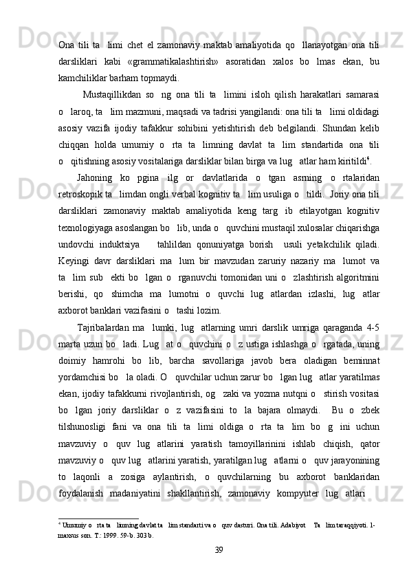 Ona   tili   ta limi   chet   el   zamonaviy   maktab   amaliyotida   qo llanayotgan   ona   tili 
darsliklari   kabi   «grammatikalashtirish»   asoratidan   xalos   bo lmas   ekan,   bu	

kamchiliklar barham topmaydi.  
Mustaqillikdan   so ng   ona   tili   ta limini   isloh   qilish   harakatlari   samarasi	
 
o laroq, ta lim mazmuni, maqsadi va tadrisi yangilandi: ona tili ta limi oldidagi	
  
asosiy   vazifa   ijodiy   tafakkur   sohibini   yetishtirish   deb   belgilandi.   Shundan   kelib
chiqqan   holda   umumiy   o rta   ta limning   davlat   ta lim   standartida   ona   tili	
  
o qitishning asosiy vositalariga darsliklar bilan birga va lug atlar ham kiritildi	
  4
. 
Jahoning   ko pgina   ilg or   davlatlarida   o tgan   asrning   o rtalaridan	
   
retroskopik ta limdan ongli verbal kognitiv ta lim usuliga o tildi.  Joriy ona tili	
  
darsliklari   zamonaviy   maktab   amaliyotida   keng   targ ib   etilayotgan   kognitiv	

texnologiyaga asoslangan bo lib, unda o quvchini mustaqil xulosalar chiqarishga	
 
undovchi   induktsiya     tahlildan   qonuniyatga   borish     usuli   yetakchilik   qiladi.	

Keyingi   davr   darsliklari   ma lum   bir   mavzudan   zaruriy   nazariy   ma lumot   va	
 
ta lim   sub ekti   bo lgan   o rganuvchi   tomonidan   uni   o zlashtirish   algoritmini	
    
berishi,   qo shimcha   ma lumotni   o quvchi   lug atlardan   izlashi,   lug atlar	
    
axborot banklari vazifasini o tashi lozim. 	

Tajribalardan   ma lumki,   lug atlarning   umri   darslik   umriga   qaraganda   4-5	
 
marta uzun bo ladi. Lug at o quvchini o z ustiga ishlashga  o rgatada, uning	
    
doimiy   hamrohi   bo lib,   barcha   savollariga   javob   bera   oladigan   beminnat	

yordamchisi bo la oladi. O quvchilar uchun zarur bo lgan lug atlar yaratilmas	
   
ekan, ijodiy tafakkurni rivojlantirish, og zaki va yozma nutqni o stirish vositasi	
 
bo lgan   joriy   darsliklar   o z   vazifasini   to la   bajara   olmaydi.     Bu   o zbek	
   
tilshunosligi   fani   va   ona   tili   ta limi   oldiga   o rta   ta lim   bo g ini   uchun	
    
mavzuviy   o quv   lug atlarini   yaratish   tamoyillarinini   ishlab   chiqish,   qator	
 
mavzuviy o quv lug atlarini yaratish, yaratilgan lug atlarni o quv jarayonining
   
to laqonli   a zosiga   aylantirish,   o quvchilarning   bu   axborot   banklaridan	
  
foydalanish   madaniyatini   shakllantirish,   zamonaviy   kompyuter   lug atlari  	
 
4
 Umumiy o rta ta limning davlat ta lim standarti va o quv dasturi. Ona tili. Adabiyot  Ta lim taraqqiyoti. 1-	
     
maxsus son. T.: 1999. 59-b. 303 b.   
39 