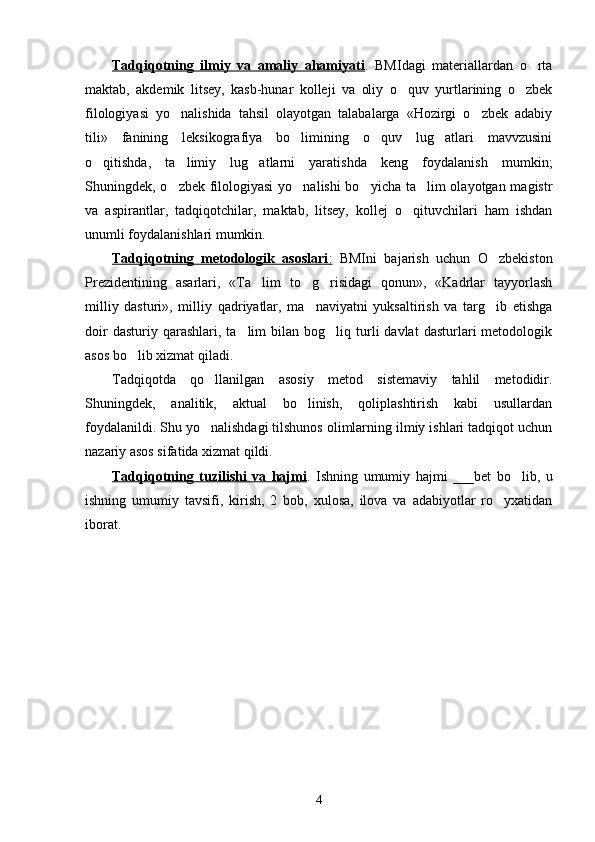 Tadqiqotning   ilmiy   va   amaliy   ahamiyati .   BMIdagi   materiallardan   o rta
maktab,   akdemik   litsey,   kasb-hunar   kolleji   va   oliy   o quv   yurtlarining   o zbek	
 
filologiyasi   yo nalishida   tahsil   olayotgan   talabalarga   «Hozirgi   o zbek   adabiy	
 
tili»   fanining   leksikografiya   bo limining   o quv   lug atlari   mavvzusini	
  
o qitishda,   ta limiy   lug atlarni   yaratishda   keng   foydalanish   mumkin;	
  
Shuningdek, o zbek filologiyasi  yo nalishi  bo yicha ta lim  olayotgan magistr	
   
va   aspirantlar,   tadqiqotchilar,   maktab,   litsey,   kollej   o qituvchilari   ham   ishdan	

unumli foydalanishlari mumkin. 
Tadqiqotning   metodologik   asoslari    :     BMIni   bajarish   uchun   O zbekiston	

Prezidentining   asarlari,   «Ta lim   to g risidagi   qonun»,   «Kadrlar   tayyorlash	
  
milliy   dasturi»,   milliy   qadriyatlar,   ma naviyatni   yuksaltirish   va   targ ib   etishga	
 
doir  dasturiy  qarashlari,  ta lim  bilan  bog liq  turli  davlat   dasturlari  metodologik	
 
asos bo lib xizmat qiladi.	

Tadqiqotda   qo llanilgan   asosiy   metod   sistemaviy   tahlil   metodidir.	

Shuningdek,   analitik,   aktual   bo linish,   qoliplashtirish   kabi   usullardan	

foydalanildi. Shu yo nalishdagi tilshunos olimlarning ilmiy ishlari tadqiqot uchun	

nazariy asos sifatida xizmat qildi.
Tadqiqotning   tuzilishi   va   hajmi .   Ishning   umumiy   hajmi   ___bet   bo lib,   u	

ishning   umumiy   tavsifi,   kirish,   2   bob,   xulosa,   ilova   va   adabiyotlar   ro yxatidan	

iborat. 
4 