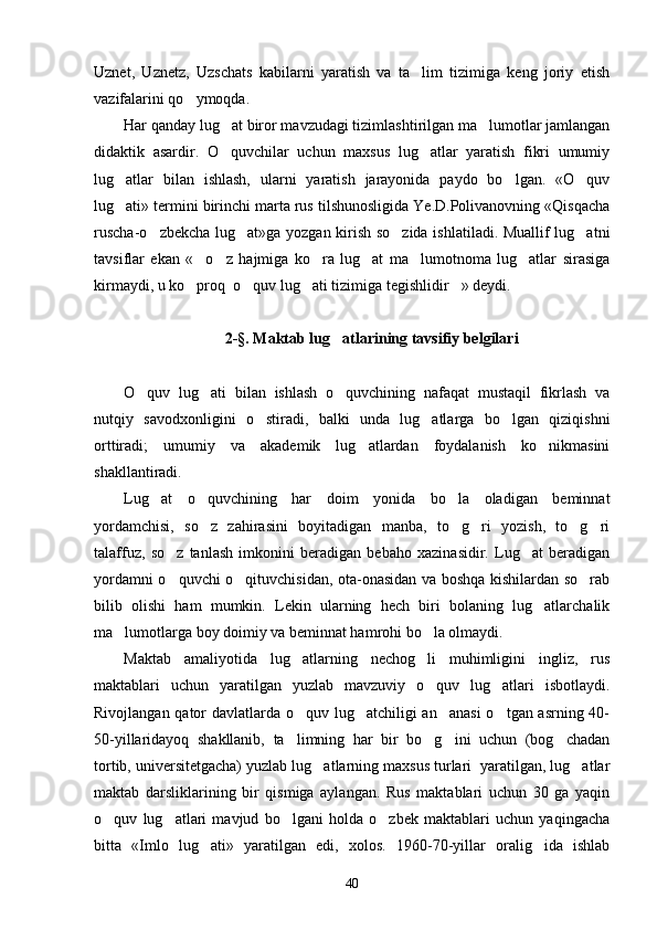 Uznet,   Uznetz,   Uzschats   kabilarni   yaratish   va   ta lim   tizimiga   keng   joriy   etish
vazifalarini qo ymoqda. 	

Har qanday lug at biror mavzudagi tizimlashtirilgan ma lumotlar jamlangan	
 
didaktik   asardir.   O quvchilar   uchun   maxsus   lug atlar   yaratish   fikri   umumiy
 
lug atlar   bilan   ishlash,   ularni   yaratish   jarayonida   paydo   bo lgan.   «O quv	
  
lug ati» termini birinchi marta rus tilshunosligida Ye.D.Polivanovning «Qisqacha

ruscha-o zbekcha lug at»ga yozgan kirish so zida ishlatiladi. Muallif lug atni	
   
tavsiflar   ekan   « o z   hajmiga   ko ra   lug at   ma lumotnoma   lug atlar   sirasiga	
     
kirmaydi, u ko proq  o quv lug ati tizimiga tegishlidir » deydi. 
   
2-§. Maktab lug atlarining tavsifiy belgilari	

O quv   lug ati   bilan   ishlash   o quvchining   nafaqat   mustaqil   fikrlash   va	
  
nutqiy   savodxonligini   o stiradi,   balki   unda   lug atlarga   bo lgan   qiziqishni	
  
orttiradi;   umumiy   va   akademik   lug atlardan   foydalanish   ko nikmasini	
 
shakllantiradi.
Lug at   o quvchining   har   doim   yonida   bo la   oladigan   beminnat	
  
yordamchisi,   so z   zahirasini   boyitadigan   manba,   to g ri   yozish,   to g ri	
    
talaffuz,   so z   tanlash   imkonini   beradigan   bebaho   xazinasidir.   Lug at   beradigan	
 
yordamni o quvchi o qituvchisidan, ota-onasidan va boshqa kishilardan so rab
  
bilib   olishi   ham   mumkin.   Lekin   ularning   hech   biri   bolaning   lug atlarchalik	

ma lumotlarga boy doimiy va beminnat hamrohi bo la olmaydi.	
 
Maktab   amaliyotida   lug atlarning   nechog li   muhimligini   ingliz,   rus	
 
maktablari   uchun   yaratilgan   yuzlab   mavzuviy   o quv   lug atlari   isbotlaydi.	
 
Rivojlangan qator davlatlarda o quv lug atchiligi an anasi  o tgan asrning 40-	
   
50-yillaridayoq   shakllanib,   ta limning   har   bir   bo g ini   uchun   (bog chadan
   
tortib, universitetgacha) yuzlab lug atlarning maxsus turlari  yaratilgan, lug atlar	
 
maktab   darsliklarining   bir   qismiga   aylangan.   Rus   maktablari   uchun   30   ga   yaqin
o quv   lug atlari   mavjud   bo lgani   holda   o zbek   maktablari   uchun   yaqingacha	
   
bitta   «Imlo   lug ati»   yaratilgan   edi,   xolos.   1960-70-yillar   oralig ida   ishlab	
 
40 
