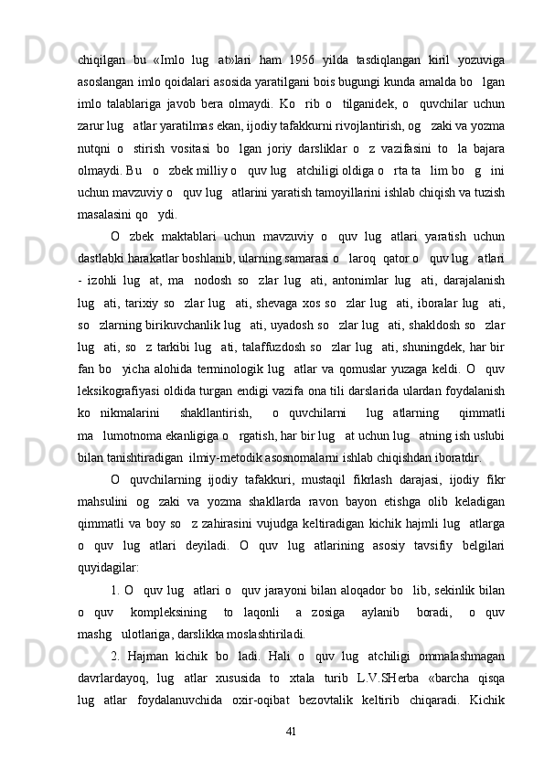 chiqilgan   bu   «Imlo   lug at»lari   ham   1956   yilda   tasdiqlangan   kiril   yozuviga
asoslangan imlo qoidalari asosida yaratilgani bois bugungi kunda amalda bo lgan	

imlo   talablariga   javob   bera   olmaydi.   Ko rib   o tilganidek,   o quvchilar   uchun	
  
zarur lug atlar yaratilmas ekan, ijodiy tafakkurni rivojlantirish, og zaki va yozma	
 
nutqni   o stirish   vositasi   bo lgan   joriy   darsliklar   o z   vazifasini   to la   bajara
   
olmaydi. Bu   o zbek milliy o quv lug atchiligi oldiga o rta ta lim bo g ini	
      
uchun mavzuviy o quv lug atlarini yaratish tamoyillarini ishlab chiqish va tuzish	
 
masalasini qo ydi. 	

O zbek   maktablari   uchun   mavzuviy   o quv   lug atlari   yaratish   uchun	
  
dastlabki harakatlar boshlanib, ularning samarasi o laroq  qator o quv lug atlari	
  
-   izohli   lug at,   ma nodosh   so zlar   lug ati,   antonimlar   lug ati,   darajalanish	
    
lug ati,   tarixiy   so zlar   lug ati,   shevaga   xos   so zlar   lug ati,   iboralar   lug ati,	
     
so zlarning birikuvchanlik lug ati, uyadosh so zlar lug ati, shakldosh so zlar
    
lug ati,   so z   tarkibi   lug ati,   talaffuzdosh   so zlar   lug ati,   shuningdek,   har   bir
    
fan   bo yicha   alohida   terminologik   lug atlar   va   qomuslar   yuzaga   keldi.   O quv	
  
leksikografiyasi oldida turgan endigi vazifa ona tili darslarida ulardan foydalanish
ko nikmalarini   shakllantirish,   o quvchilarni   lug atlarning   qimmatli	
  
ma lumotnoma ekanligiga o rgatish, har bir lug at uchun lug atning ish uslubi
   
bilan tanishtiradigan  ilmiy-metodik asosnomalarni ishlab chiqishdan iboratdir . 
O quvchilarning   ijodiy   tafakkuri,   mustaqil   fikrlash   darajasi,   ijodiy   fikr	

mahsulini   og zaki   va   yozma   shakllarda   ravon   bayon   etishga   olib   keladigan	

qimmatli   va   boy   so z   zahirasini   vujudga   keltiradigan   kichik   hajmli   lug atlarga	
 
o quv   lug atlari   deyiladi.  	
  O quv   lug atlarining   asosiy   tavsifiy   belgilari	 
quyidagilar:
1. O quv lug atlari  o quv jarayoni  bilan aloqador  bo lib, sekinlik bilan	
   
o quv   kompleksining   to laqonli   a zosiga   aylanib   boradi,   o quv	
   
mashg ulotlariga, darslikka moslashtiriladi.	

2.   Hajman   kichik   bo ladi.   Hali   o quv   lug atchiligi   ommalashmagan	
  
davrlardayoq,   lug atlar   xususida   to xtala   turib   L.V.SHerba   «barcha   qisqa	
 
lug atlar   foydalanuvchida   oxir-oqibat   bezovtalik   keltirib   chiqaradi.   Kichik	

41 