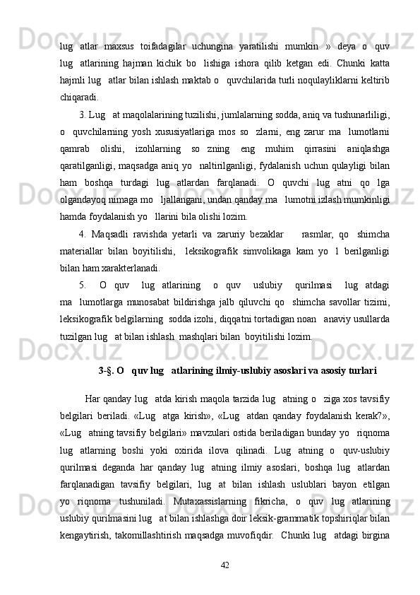 lug atlar   maxsus   toifadagilar   uchungina   yaratilishi   mumkin »   deya   o quv  
lug atlarining   hajman   kichik   bo lishiga   ishora   qilib   ketgan   edi.   Chunki   katta
 
hajmli lug atlar bilan ishlash maktab o quvchilarida turli noqulayliklarni keltirib	
 
chiqaradi.
3. Lug at maqolalarining tuzilishi, jumlalarning sodda, aniq va tushunarliligi,

o quvchilarning   yosh   xususiyatlariga   mos   so zlarni,   eng   zarur   ma lumotlarni	
  
qamrab   olishi,   izohlarning   so zning   eng   muhim   qirrasini   aniqlashga	

qaratilganligi, maqsadga aniq yo naltirilganligi, fydalanish uchun qulayligi bilan	

ham   boshqa   turdagi   lug atlardan   farqlanadi.   O quvchi   lug atni   qo lga	
   
olgandayoq nimaga mo ljallangani, undan qanday ma lumotni izlash mumkinligi	
 
hamda foydalanish yo llarini bila olishi lozim.

4.   Maqsadli   ravishda   yetarli   va   zaruriy   bezaklar     rasmlar,   qo shimcha	
 
materiallar   bilan   boyitilishi,     leksikografik   simvolikaga   kam   yo l   berilganligi	

bilan ham xarakterlanadi. 
5.   O quv   lug atlarining   o quv   uslubiy   qurilmasi   lug atdagi	
   
ma lumotlarga   munosabat   bildirishga   jalb   qiluvchi   qo shimcha   savollar   tizimi,	
 
leksikografik belgilarning  sodda izohi, diqqatni tortadigan noan anaviy usullarda	

tuzilgan lug at bilan ishlash  mashqlari bilan  boyitilishi lozim.	

3-§.  O quv lug atlarining ilmiy-uslubiy asoslari va asosiy turlari	
 
Har qanday lug atda kirish maqola tarzida lug atning o ziga xos tavsifiy	
  
belgilari   beriladi.   «Lug atga   kirish»,   «Lug atdan   qanday   foydalanish   kerak?»,	
 
«Lug atning tavsifiy belgilari» mavzulari ostida beriladigan bunday yo riqnoma	
 
lug atlarning   boshi   yoki   oxirida   ilova   qilinadi.   Lug atning   o quv-uslubiy	
  
qurilmasi   deganda   har   qanday   lug atning   ilmiy   asoslari,   boshqa   lug atlardan	
 
farqlanadigan   tavsifiy   belgilari,   lug at   bilan   ishlash   uslublari   bayon   etilgan

yo riqnoma   tushuniladi.   Mutaxassislarning   fikricha,   o quv   lug atlarining	
  
uslubiy qurilmasini lug at bilan ishlashga doir leksik-grammatik topshiriqlar bilan	

kengaytirish, takomillashtirish maqsadga  muvofiqdir.   Chunki lug atdagi  birgina	

42 