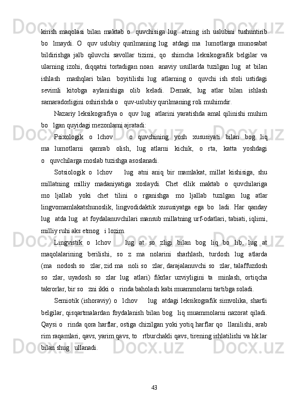 kirish   maqolasi   bilan   maktab   o quvchisiga   lug atning   ish   uslubini   tushuntirib 
bo lmaydi.   O quv   uslubiy   qurilmaning   lug atdagi   ma lumotlarga   munosabat	
   
bildirishga   jalb   qiluvchi   savollar   tizimi,   qo shimcha   leksikografik   belgilar   va	

ularning   izohi,   diqqatni   tortadigan   noan anaviy   usullarda   tuzilgan   lug at   bilan	
 
ishlash     mashqlari   bilan     boyitilishi   lug atlarning   o quvchi   ish   stoli   ustidagi
 
sevimli   kitobga   aylanishiga   olib   keladi.   Demak,   lug atlar   bilan   ishlash	

samaradorligini oshirishda o quv-uslubiy qurilmaning roli muhimdir.	

Nazariy   leksikografiya   o quv   lug atlarini   yaratishda   amal   qilinishi   muhim
 
bo lgan quyidagi mezonlarni ajratadi:	

Psixologik   o lchov     o quvchining   yosh   xususiyati   bilan   bog liq	
   
ma lumotlarni   qamrab   olish,   lug atlarni   kichik,   o rta,   katta   yoshdagi	
  
o quvchilarga moslab tuzishga asoslanadi.	

Sotsiologik   o lchov     lug atni   aniq   bir   mamlakat,   millat   kishisiga,   shu	
  
millatning   milliy   madaniyatiga   xoslaydi.   Chet   ellik   maktab   o quvchilariga	

mo ljallab   yoki   chet   tilini   o rganishga   mo ljallab   tuzilgan   lug atlar	
   
lingvomamlakatshunoslik,   lingvodidaktik   xususiyatga   ega   bo ladi.   Har   qanday	

lug atda lug at foydalanuvchilari mansub millatning urf-odatlari, tabiati, iqlimi,	
 
milliy ruhi aks etmog i lozim.	

Lingvistik   o lchov     lug at   so zligi   bilan   bog liq   bo lib,   lug at	
      
maqolalarining   berilishi,   so z   ma nolarini   sharhlash,   turdosh   lug atlarda	
  
(ma nodosh so zlar, zid ma noli so zlar, darajalanuvchi so zlar, talaffuzdosh	
    
so zlar,   uyadosh   so zlar   lug atlari)   fikrlar   uzviyligini   ta minlash,   ortiqcha
   
takrorlar, bir so zni ikki o rinda baholash kabi muammolarni tartibga soladi.	
 
Semiotik   (ishoraviy)   o lchov     lug atdagi   leksikografik   simvolika,   shartli	
  
belgilar,   qisqartmalardan   foydalanish   bilan   bog liq   muammolarni   nazorat   qiladi.	

Qaysi o rinda qora harflar, ostiga chizilgan yoki yotiq harflar qo llanilishi, arab	
 
rim raqamlari, qavs, yarim qavs, to rtburchakli qavs, tirening ishlatilishi va hk.lar	

bilan shug ullanadi.	

43 