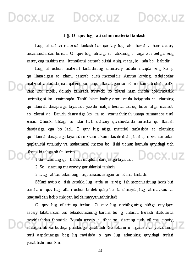 4-§.  O quv lug ati uchun material tanlash 
Lug at   uchun   material   tanlash   har   qanday   lug atni   tuzishda   ham   asosiy	
 
muammolardan   biridir.   O quv   lug atidagi   so zlikning   o ziga   xos   belgisi   eng	
   
zarur, eng muhim ma lumotlarni qamrab olishi, aniq, qisqa, lo nda bo lishidir.	
  
Lug at   uchun   material   tanlashning   ommaviy   uslubi   nutqda   eng   ko p	
 
qo llanadigan   so zlarni   qamrab   olish   mezonidir.   Ammo   keyingi   tadqiqotlar	
 
material tanlashda, nafaqat eng ko p qo llanadigan so zlarni kamrab olish, balki	
  
kam   iste molli,   doimiy   zahirada   turuvchi   so zlarni   ham   chetda   qoldirmaslik	
 
lozimligini   ko rsatmoqda.   Tahlil   biror   badiiy   asar   ustida   ketganda   so zlarning	
 
qo llanish   darajasiga   tayanish   yaxshi   natija   beradi.   Biroq   biror   tilga   mansub	

so zlarni   qo llanish   darajasiga   ko ra   ro yxatlashtirish   unaqa   samarador   usul
   
emas.   Chunki   tildagi   so zlar   turli   uslubiy   qurshovlarda   turlicha   qo llanish	
 
darajasiga   ega   bo ladi.   O quv   lug atiga   material   tanlashda   so zlarning	
   
qo llanish darajasiga tayanish mezoni takomillashtirilishi, boshqa mezonlar bilan	

qoplanishi   umumiy   va   mukammal   mezon   bo lishi   uchun   kamida   quyidagi   uch	

jihatni hisobga olishi lozim:
1.So zlarning qo llanish miqdori, darajasiga tayanish.	
 
2. So zlarning mavzuviy guruhlarini tanlash. 

3. Lug at turi bilan bog liq maxsuslashgan so zlarni tanlash. 
  
SHuni aytib o tish kerakki lug atda so z yig ish mezonlarining hech biri	
   
barcha  o quv   lug atlari   uchun   birdek   qolip  bo la   olmaydi,  lug at   mavzusi   va	
   
maqsadidan kelib chiqqan holda mayyanlashtiriladi. 
O quv   lug atlarining   turlari.   O quv   lug atchiligining   oldiga   quyilgan	
   
asosiy   talablardan   biri   leksikamizning   barcha   bo g inlarini   kerakli   shakllarda	
 
tasvirlashdan   iboratdir.   Bunda   asosiy   e tibor   so zlarning   turli   xil   ma noviy,	
  
sintagmatik   va   boshqa   jihatlariga   qaratiladi.   So zlarni   o rganish   va   yozishning	
 
turli   aspektlariga   bog liq   ravishda   o quv   lug atlarining   quyidagi   turlari	
  
yaratilishi mumkin:
44 
