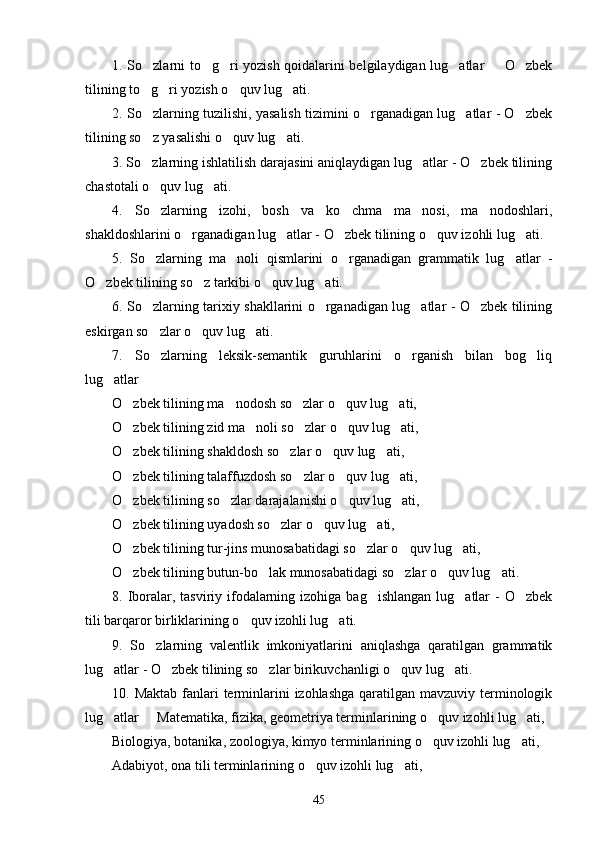 1. So zlarni to g ri yozish qoidalarini belgilaydigan lug atlar   O zbek     
tilining to g ri yozish o quv lug ati.
   
2. So zlarning tuzilishi, yasalish tizimini o rganadigan lug atlar - O zbek
   
tilining so z yasalishi o quv lug ati.
  
3. So zlarning ishlatilish darajasini aniqlaydigan lug atlar - O zbek tilining
  
chastotali o quv lug ati.
 
4.   So zlarning   izohi,   bosh   va   ko chma   ma nosi,   ma nodoshlari,
   
shakldoshlarini o rganadigan lug atlar - O zbek tilining o quv izohli lug ati.	
    
5.   So zlarning   ma noli   qismlarini   o rganadigan   grammatik   lug atlar   -	
   
O zbek tilining so z tarkibi o quv lug ati.	
   
6. So zlarning tarixiy shakllarini o rganadigan lug atlar - O zbek tilining	
   
eskirgan so zlar o quv lug ati.
  
7.   So zlarning   leksik-semantik   guruhlarini   o rganish   bilan   bog liq
  
lug atlar   	
 
O zbek tilining ma nodosh so zlar o quv lug ati,	
    
O zbek tilining zid ma noli so zlar o quv lug ati, 
    
O zbek tilining shakldosh so zlar o quv lug ati, 
   
O zbek tilining talaffuzdosh so zlar o quv lug ati,
   
O zbek tilining so zlar darajalanishi o quv lug ati,
   
O zbek tilining uyadosh so zlar o quv lug ati,
   
O zbek tilining tur-jins munosabatidagi so zlar o quv lug ati,
   
O zbek tilining butun-bo lak munosabatidagi so zlar o quv lug ati.
    
8. Iboralar, tasviriy ifodalarning izohiga bag ishlangan  lug atlar  - O zbek	
  
tili barqaror birliklarining o quv izohli lug ati.	
 
9.   So zlarning   valentlik   imkoniyatlarini   aniqlashga   qaratilgan   grammatik	

lug atlar - O zbek tilining so zlar birikuvchanligi o quv lug ati.	
    
10. Maktab  fanlari  terminlarini  izohlashga  qaratilgan  mavzuviy terminologik
lug atlar   Matematika, fizika, geometriya terminlarining o quv izohli lug ati,
   
Biologiya, botanika, zoologiya, kimyo terminlarining o quv izohli lug ati,	
 
Adabiyot, ona tili terminlarining o quv izohli lug ati,	
 
45 