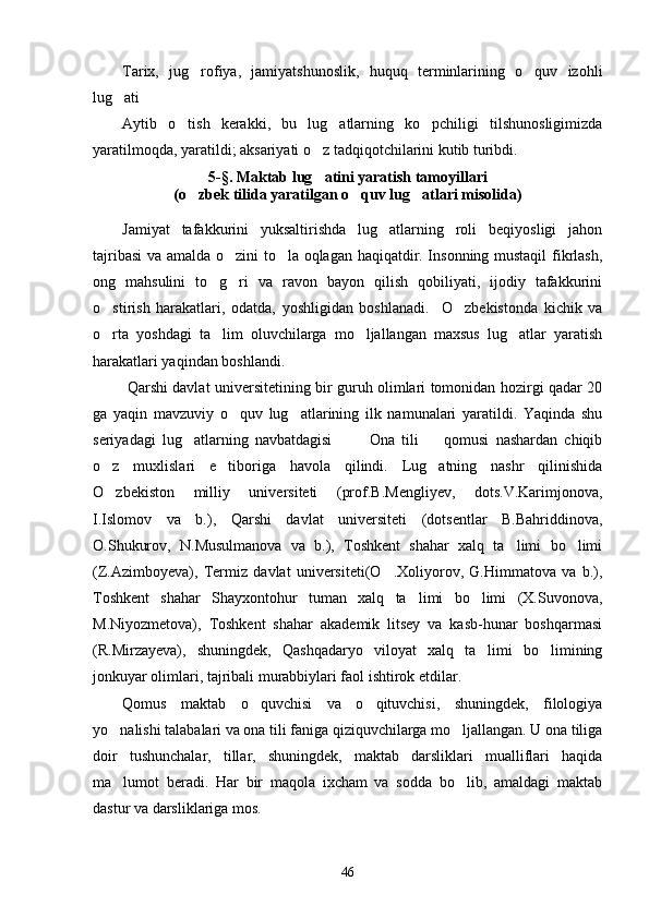 Tarix,   jug rofiya,   jamiyatshunoslik,   huquq   terminlarining   o quv   izohli 
lug ati	

Aytib   o tish   kerakki,   bu   lug atlarning   ko pchiligi   tilshunosligimizda	
  
yaratilmoqda, yaratildi; aksariyati o z tadqiqotchilarini kutib turibdi.	

5 -§.  Maktab lug atini yaratish tamoyillari 

(o zbek tilida yaratilgan	
   o quv lug at	  lar i misolida)
Jamiyat   tafakkurini   yuksaltirishda   lug atlarning   roli   beqiyosligi   jahon	

tajribasi  va amalda o zini to la oqlagan haqiqatdir. Insonning mustaqil  fikrlash,	
 
ong   mahsulini   to g ri   va   ravon   bayon   qilish   qobiliyati,   ijodiy   tafakkurini	
 
o stirish   harakatlari,   odatda,   yoshligidan   boshlanadi.     O zbekistonda   kichik   va	
 
o rta   yoshdagi   ta lim   oluvchilarga   mo ljallangan   maxsus   lug atlar   yaratish
   
harakatlari yaqindan boshlandi.  
  Qarshi davlat universitetining bir guruh olimlari tomonidan hozirgi qadar 20
ga   yaqin   mavzuviy   o quv   lug atlarining   ilk   namunalari   yaratildi.   Yaqinda   shu	
 
seriyadagi   lug atlarning   navbatdagisi     Ona   tili     qomusi   nashardan   chiqib	
   
o z   muxlislari   e tiboriga   havola   qilindi.   Lug atning   nashr   qilinishida	
  
O zbekiston   milliy   universiteti   (prof.B.Mengliyev,   dots.V.Karimjonova,

I.Islomov   va   b.),   Qarshi   davlat   universiteti   (dotsentlar   B.Bahriddinova,
O.Shukurov,   N.Musulmanova   va   b.),   Toshkent   shahar   xalq   ta limi   bo limi	
 
(Z.Azimboyeva),   Termiz   davlat   universiteti(O .Xoliyorov,   G.Himmatova   va   b.),	

Toshkent   shahar   Shayxontohur   tuman   xalq   ta limi   bo limi   (X.Suvonova,	
 
M.Niyozmetova),   Toshkent   shahar   akademik   litsey   va   kasb-hunar   boshqarmasi
(R.Mirzayeva),   shuningdek,   Qashqadaryo   viloyat   xalq   ta limi   bo limining	
 
jonkuyar olimlari, tajribali murabbiylari faol ishtirok etdilar. 
Qomus   maktab   o quvchisi   va   o qituvchisi,   shuningdek,   filologiya	
 
yo nalishi talabalari va ona tili faniga qiziquvchilarga mo ljallangan. U ona tiliga	
 
doir   tushunchalar,   tillar,   shuningdek,   maktab   darsliklari   mualliflari   haqida
ma lumot   beradi.   Har   bir   maqola   ixcham   va   sodda   bo lib,   amaldagi   maktab
 
dastur va darsliklariga mos. 
46 