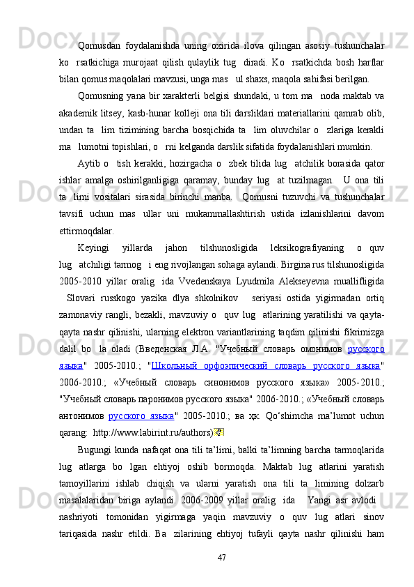 Qomusdan   foydalanishda   uning   oxirida   ilova   qilingan   asosiy   tushunchalar
ko rsatkichiga   murojaat   qilish   qulaylik   tug diradi.   Ko rsatkichda   bosh   harflar  
bilan qomus maqolalari mavzusi, unga mas ul shaxs, maqola sahifasi berilgan. 	

Qomusning  yana  bir   xarakterli  belgisi  shundaki,  u  tom  ma noda  maktab  va	

akademik   litsey,   kasb-hunar   kolleji   ona   tili   darsliklari   materiallarini   qamrab   olib,
undan   ta lim   tizimining   barcha   bosqichida   ta lim   oluvchilar   o zlariga   kerakli	
  
ma lumotni topishlari, o rni kelganda darslik sifatida foydalanishlari mumkin. 	
 
Aytib   o tish   kerakki,   hozirgacha   o zbek   tilida   lug atchilik   borasida   qator	
  
ishlar   amalga   oshirilganligiga   qaramay,   bunday   lug at   tuzilmagan.     U   ona   tili	

ta limi   vositalari   sirasida   birinchi   manba.     Qomusni   tuzuvchi   va   tushunchalar	

tavsifi   uchun   mas ullar   uni   mukammallashtirish   ustida   izlanishlarini   davom	

ettirmoqdalar. 
Keyingi   yillarda   jahon   tilshunosligida   leksikografiyaning   o quv	

lug atchiligi tarmog i eng rivojlangan sohaga aylandi. Birgina rus tilshunosligida	
 
2005-2010   yillar   oralig ida   Vvedenskaya   Lyudmila   Alekseyevna   muallifligida	

Slovari   russkogo   yazika   dlya   shkolnikov   seriyasi   ostida   yigirmadan   ortiq	
 
zamonaviy   rangli,   bezakli,   mavzuviy   o quv   lug atlarining   yaratilishi   va   qayta-	
 
qayta  nashr  qilinishi,  ularning  elektron variantlarining  taqdim  qilinishi   fikrimizga
dalil   bo la   oladi   (Введенская   Л.А.   "Учебный   словарь   омонимов  	
 русского
языка "   2005- 2010 .;   " Школьный   орфоэпический   словарь   русского   языка "
2006 -2010.;   «Учебный   словарь   синонимов   русского   языка»   2005- 2010 .;
"Учебный словарь паронимов русского языка" 2006- 2010 .; «Учебный словарь
антонимов   русского   языка "   2005- 2010 .;   ва   ҳк.   Qo‘shimcha   ma’lumot   uchun
qarang:     http://www.labirint.ru/authors )
Bugungi  kunda  nafaqat  ona  tili  ta’limi,  balki  ta’limning  barcha  tarmoqlarida
lug atlarga   bo lgan   ehtiyoj   oshib   bormoqda.   Maktab   lug atlarini   yaratish	
  
tamoyillarini   ishlab   chiqish   va   ularni   yaratish   ona   tili   ta limining   dolzarb	

masalalaridan   biriga   aylandi.   2006-2009   yillar   oralig ida   Yangi   asr   avlodi	
  
nashriyoti   tomonidan   yigirmaga   yaqin   mavzuviy   o quv   lug atlari   sinov	
 
tariqasida   nashr   etildi.   Ba zilarining   ehtiyoj   tufayli   qayta   nashr   qilinishi   ham	

47 