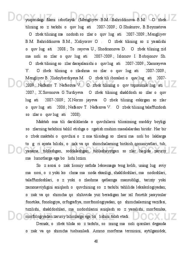 yuqoridagi   fikrni   isbotlaydi.   (Mengliyev   B.M.   Bahriddinova   B.M.   O zbek 
tilining   so z   tarkibi   o quv   lug ati   2007-2009.;   O.Shukurov,   B.Boymatova	
   
O zbek tilining ma nodosh so zlar o quv  lug ati  2007-2009.; Mengliyev	
      
B.M.   Bahriddinova   B.M.,   Xoliyorov   O .   O zbek   tilining   so z   yasalishi	
   
o quv   lug ati   2008.;   To rayeva   U.,   Shodmonova   D.   O zbek   tilining   zid	
     
ma noli   so zlar   o quv   lug ati   2007-2009.;   Islomov   I.   Bobojonov   Sh.	
    
O zbek tilining so zlar darajalanishi o quv lug ati  2007-2009.; Xamrayeva	
     
Y.   O zbek   tilining   o zlashma   so zlar   o quv   lug ati   2007-2009.;	
      
Mengliyev B. Xudoyberdiyeva M.  O zbek tili iboralari o quv lug ati  2007-	
    
2009.;   Nafasov   T.   Nafasova   V.   O zbek   tilining   o quv   toponimik   lug ati
    
2007.;   X.Suvonova   G.Turdiyeva   O zbek   tilining   shakldosh   so zlar   o quv
   
lug ati   2007-2009.;   X.Norxo jayeva   O zbek   tilining   eskirgan   so zlar	
     
o quv lug ati  2006.; Nafasov T.   Nafasova V.  O zbek tilining talaffuzdosh	
    
so zlar o quv lug ati  2008).   
   
Maktab   ona   tili   darsliklarida   o quvchilarni   tilimizning   moddiy   boyligi	

so zlarning tarkibini tahlil etishga o rgatish muhim masalalardan biridir. 	
  Har bir
o zbek   maktabi   o quvchisi   o z   ona   tilisidagi   so zlarni   ma noli   bo laklarga
     
to g ri   ajrata   bilishi,   o zak   va   qo shimchalarning   birikish   qonuniyatlari,   tub,
   
yasama,   tublashgan,   soddalashgan,   tublashayotgan   so zlar   haqida   zaruriy	

ma lumotlarga ega bo lishi lozim.	
 
So z   asosi   o zak   lisoniy   sathda   leksemaga   teng   kelib,   uning   lug aviy	
  
ma nosi, o z yoki  ko chma  ma noda ekanligi, shakldoshlari,  ma nodoshlari,	
    
talaffuzdoshlari,   o z   yoki   o zlashma   qatlamga   mansubligi,   tarixiy   yoki	
 
zamonaviyligini   aniqlash   o quvchining   so z   tarkibi   tahlilida   leksikologiyadan;	
 
o zak   va   qo shimcha   qo shiluvida   yuz   beradigan   har   xil   fonetik   jarayonlar	
  
fonetika, fonologiya, orfografiya, morfonologiyadan; qo shimchalarning vazifasi,	

tuzilishi,   shakldoshlari,   ma nodoshlarini   aniqlash   so z   yasalishi,   morfemika,	
 
morfologiyadan zaruriy bilimlarga ega bo lishini talab etadi.	

Demak,   o zbek   tilida   so z   tarkibi,   so zning   ma noli   qismlari   deganda	
   
o zak   va   qo shimcha   tushuniladi.   Ammo   morfema   terminini,   aytilganidek,	
 
48 