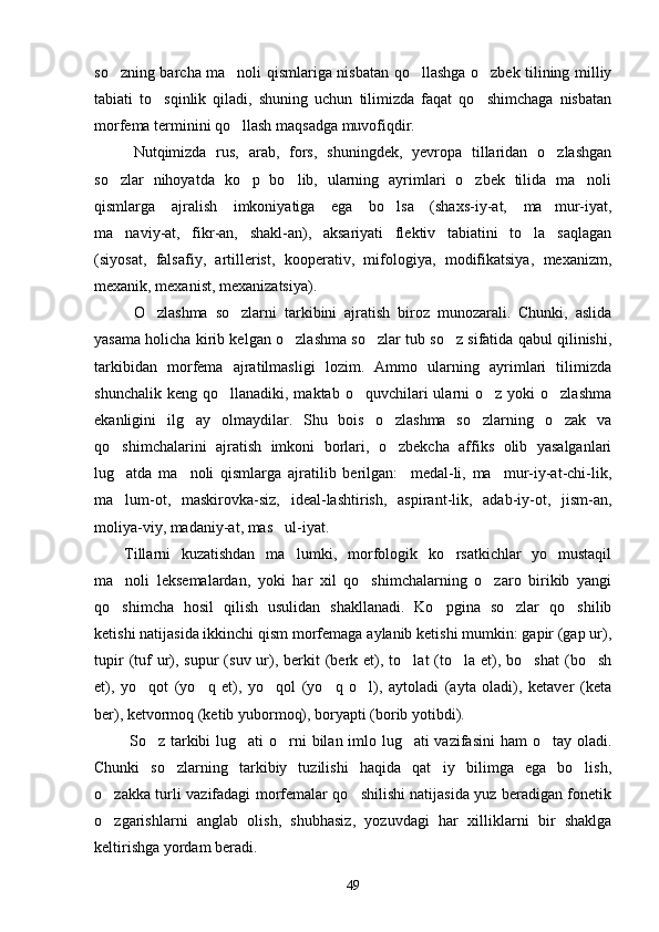 so zning barcha ma noli qismlariga nisbatan qo llashga o zbek tilining milliy   
tabiati   to sqinlik   qiladi,   shuning   uchun   tilimizda   faqat   qo shimchaga   nisbatan	
 
morfema terminini qo llash maqsadga muvofiqdir.	

Nutqimizda   rus,   arab,   fors,   shuningdek,   yevropa   tillaridan   o zlashgan	

so zlar   nihoyatda   ko p   bo lib,   ularning   ayrimlari   o zbek   tilida   ma noli	
    
qismlarga   ajralish   imkoniyatiga   ega   bo lsa   (shaxs-iy-at,   ma mur-iyat,	
 
ma naviy-at,   fikr-an,   shakl-an),   aksariyati   flektiv   tabiatini   to la   saqlagan	
 
(siyosat,   falsafiy,   artillerist,   kooperativ,   mifologiya,   modifikatsiya,   mexanizm,
mexanik, mexanist, mexanizatsiya).
O zlashma   so zlarni   tarkibini   ajratish   biroz   munozarali.   Chunki,   aslida	
 
yasama holicha kirib kelgan o zlashma so zlar tub so z sifatida qabul qilinishi,	
  
tarkibidan   morfema   ajratilmasligi   lozim.   Ammo   ularning   ayrimlari   tilimizda
shunchalik  keng  qo llanadiki,  maktab  o quvchilari   ularni  o z  yoki  o zlashma	
   
ekanligini   ilg ay   olmaydilar.   Shu   bois   o zlashma   so zlarning   o zak   va	
   
qo shimchalarini   ajratish   imkoni   borlari,   o zbekcha   affiks   olib   yasalganlari	
 
lug atda   ma noli   qismlarga   ajratilib   berilgan:     medal-li,   ma mur-iy-at-chi-lik,
  
ma lum-ot,   maskirovka-siz,   ideal-lashtirish,   aspirant-lik,   adab-iy-ot,   jism-an,

moliya-viy, madaniy-at, mas ul-iyat. 	

Tillarni   kuzatishdan   ma lumki,   morfologik   ko rsatkichlar   yo   mustaqil	
 
ma noli   leksemalardan,   yoki   har   xil   qo shimchalarning   o zaro   birikib   yangi	
  
qo shimcha   hosil   qilish   usulidan   shakllanadi.   Ko pgina   so zlar   qo shilib
   
ketishi natijasida ikkinchi qism morfemaga aylanib ketishi mumkin: gapir (gap ur),
tupir   (tuf  ur),  supur   (suv ur),  berkit   (berk  et),  to lat  (to la et),  bo shat   (bo sh	
   
et),   yo qot   (yo q   et),   yo qol   (yo q   o l),   aytoladi   (ayta   oladi),   ketaver   (keta	
    
ber), ketvormoq (ketib yubormoq), boryapti (borib yotibdi).
  So z tarkibi  lug ati  o rni bilan imlo lug ati  vazifasini  ham o tay oladi.
    
Chunki   so zlarning   tarkibiy   tuzilishi   haqida   qat iy   bilimga   ega   bo lish,	
  
o zakka turli vazifadagi morfemalar qo shilishi natijasida yuz beradigan fonetik	
 
o zgarishlarni   anglab   olish,   shubhasiz,   yozuvdagi   har   xilliklarni   bir   shaklga

keltirishga yordam beradi.
49 