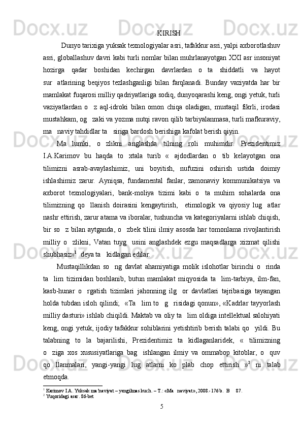 KIRISH
Dunyo tarixiga yuksak texnologiyalar asri, tafakkur asri, yalpi axborotlashuv
asri, globallashuv davri kabi turli nomlar bilan muhrlanayotgan XXI asr insoniyat
hozirga   qadar   boshidan   kechirgan   davrlardan   o ta   shiddatli   va   hayot
sur atlarining   beqiyos   tezlashganligi   bilan   farqlanadi.   Bunday   vaziyatda   har   bir	

mamlakat fuqarosi milliy qadriyatlariga sodiq, dunyoqarashi keng, ongi yetuk, turli
vaziyatlardan   o z   aql-idroki   bilan   omon   chiqa   oladigan,   mustaqil   fikrli,   irodasi	

mustahkam, og zaki va yozma nutqi ravon qilib tarbiyalanmasa, turli mafkuraviy,

ma naviy tahdidlar ta siriga bardosh berishiga kafolat berish qiyin. 	
 
Ma lumki,   o zlikni   anglashda   tilning   roli   muhimdir.   Prezidentimiz	
 
I.A.Karimov   bu   haqda   to xtala   turib   « ajdodlardan   o tib   kelayotgan   ona	
  
tilimizni   asrab-avaylashimiz,   uni   boyitish,   nufuzini   oshirish   ustida   doimiy
ishlashimiz   zarur.   Ayniqsa,   fundamental   fanlar,   zamonaviy   kommunikatsiya   va
axborot   texnologiyalari,   bank-moliya   tizimi   kabi   o ta   muhim   sohalarda   ona	

tilimizning   qo llanish   doirasini   kengaytirish,     etimologik   va   qiyosiy   lug atlar	
 
nashr ettirish, zarur atama va iboralar, tushuncha va kategoriyalarni ishlab chiqish,
bir  so z  bilan aytganda, o zbek  tilini  ilmiy asosda  har  tomonlama rivojlantirish	
 
milliy   o zlikni,   Vatan   tuyg usini   anglashdek   ezgu   maqsadlarga   xizmat   qilishi	
 
shubhasiz» 1
  deya ta kidlagan edilar.	

Mustaqillikdan   so ng   davlat   ahamiyatiga   molik   islohotlar   birinchi   o rinda	
 
ta lim   tizimidan   boshlanib,   butun   mamlakat   miqyosida   ta lim-tarbiya,   ilm-fan,	
 
kasb-hunar   o rgatish   tizimlari   jahonning   ilg or   davlatlari   tajribasiga   tayangan	
 
holda tubdan isloh qilindi;   «Ta lim  to g risidagi  qonun», «Kadrlar tayyorlash	
  
milliy dasturi» ishlab chiqildi. Maktab va oliy ta lim oldiga intellektual salohiyati	

keng, ongi yetuk, ijodiy tafakkur sohiblarini yetishtirib berish talabi qo yildi. Bu	

talabning   to la   bajarilishi,   Prezidentimiz   ta kidlaganlaridek,   « tilimizning	
  
o ziga   xos   xususiyatlariga   bag ishlangan   ilmiy   va   ommabop   kitoblar,   o quv	
  
qo llanmalari,   yangi-yangi   lug atlarni   ko plab   chop   ettirish »
    2
  ni   talab
etmoqda. 
1
 Karimov I.A. Yuksak ma’naviyat – yengilmas kuch. – T.: «Ma naviyat», 2008.-176 b.  B   87. 	
 
2
 Yuqoridagi asar. 86-bet
5 