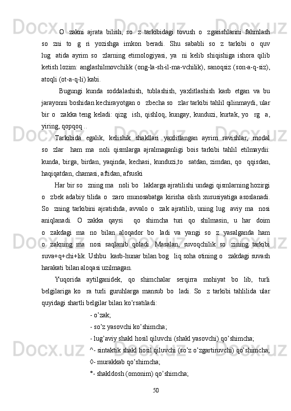 O zakni   ajrata   bilish,   so z   tarkibidagi   tovush   o zgarishlarini   fahmlash  
so zni   to g ri   yozishga   imkon   beradi.   Shu   sababli   so z   tarkibi   o quv	
    
lug atida   ayrim   so zlarning   etimologiyasi,   ya ni   kelib   shiqishiga   ishora   qilib
  
ketish lozim:  anglashilmovchilik  (ong-la-sh-il-ma-vchilik), sanoqsiz  (son-a-q-siz),
atoqli (ot-a-q-li) kabi.      
Bugungi   kunda   soddalashish,   tublashish,   yaxlitlashish   kasb   etgan   va   bu
jarayonni boshidan kechirayotgan o zbecha so zlar tarkibi tahlil qilinmaydi, ular	
 
bir   o zakka   teng   keladi:   qizg ish,   qishloq,   kungay,   kunduzi,   kurtak,   yo rg a,	
   
yiring, qopqoq ..     
Tarkibida   egalik,   kelishik   shakllari   yaxlitlangan   ayrim   ravishlar,   modal
so zlar     ham   ma noli   qismlarga   ajralmaganligi   bois   tarkibi   tahlil   etilmaydii:	
 
kunda,   birga,   birdan,   yaqinda,   kechasi,   kunduzi,to satdan,   zimdan,   qo qqisdan,	
 
haqiqatdan, chamasi, aftidan, afsuski	

Har bir so zning ma noli bo laklarga ajratilishi undagi qismlarning hozirgi	
  
o zbek   adabiy   tilida   o zaro   munosabatga   kirisha   olish   xususiyatiga   asoslanadi.	
 
So zning   tarkibini   ajratishda,   avvalo   o zak   ajratilib,   uning   lug aviy   ma nosi
   
aniqlanadi.   O zakka   qaysi     qo shimcha   turi   qo shilmasin,   u   har   doim	
  
o zakdagi   ma no   bilan   aloqador   bo ladi   va   yangi   so z   yasalganda   ham	
   
o zakning   ma nosi   saqlanib   qoladi.   Masalan,   suvoqchilik   so zining   tarkibi
  
suva+q+chi+lik. Ushbu  kasb-hunar bilan bog liq soha otining o zakdagi suvash	
 
harakati bilan aloqasi uzilmagan.  
Yuqorida   aytilganidek,   qo shimchalar   serqirra   mohiyat   bo lib,   turli	
 
belgilariga   ko ra   turli   guruhlarga   mansub   bo ladi.   So z   tarkibi   tahlilida   ular	
  
quyidagi shartli belgilar bilan ko’rsatiladi:
- o’zak;
- so’z yasovchi ko’shimcha;
- lug’aviy shakl hosil qiluvchi (shakl yasovchi) qo’shimcha;
^- sintaktik shakl hosil qiluvchi (so’z o’zgartiruvchi) qo’shimcha;
◊- murakkab qo’shimcha;
°- shakldosh (omonim) qo’shimcha;
50 
