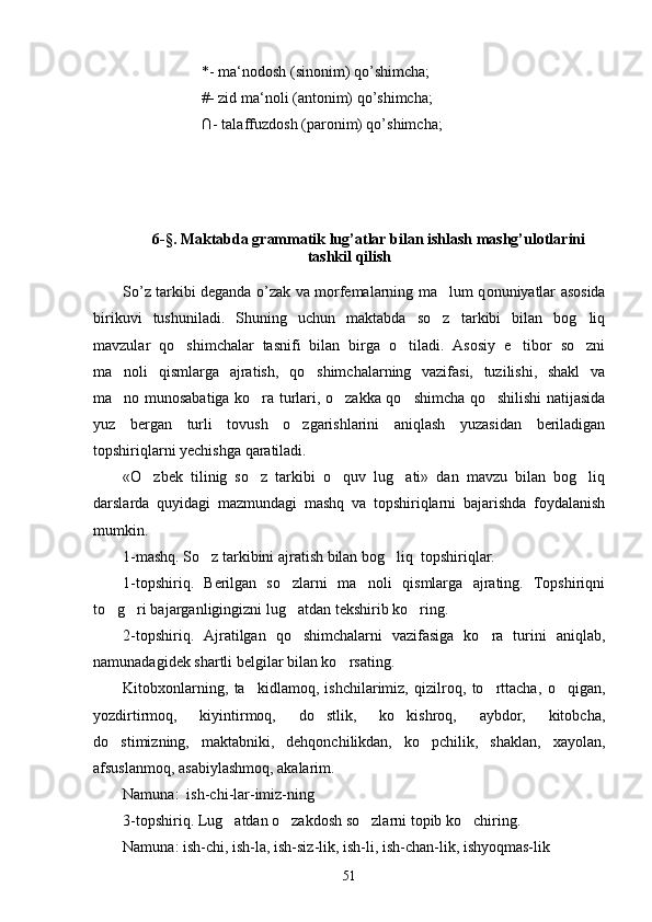 *- ma‘nodosh (sinonim) qo’shimcha;
#- zid ma‘noli (antonim) qo’shimcha;
∩- talaffuzdosh (paronim) qo’shimcha;
6-§. Maktabda grammatik lug’atlar bilan ishlash mashg’ulotlarini
tashkil qilish 
So’z tarkibi deganda o’zak va morfemalarning ma lum q onuniyatlar asosida
birikuvi   tushuniladi.   Shuning   uchun   maktabda   so z   tarkibi   bilan   bog liq
 
mavzular   qo shimchalar   tasnifi   bilan   birga   o tiladi.   Asosiy   e tibor   so zni	
   
ma noli   qismlarga   ajratish,   qo shimchalarning   vazifasi,   tuzilishi,   shakl   va	
 
ma no munosabatiga ko ra turlari, o zakka qo shimcha qo shilishi natijasida
    
yuz   bergan   turli   tovush   o zgarishlarini   aniqlash   yuzasidan   beriladigan	

topshiriqlarni yechishga qaratiladi. 
«O zbek   tilinig   so z   tarkibi   o quv   lug ati»   dan   mavzu   bilan   bog liq	
    
darslarda   quyidagi   mazmundagi   mashq   va   topshiriqlarni   bajarishda   foydalanish
mumkin.
1-mashq. So z tarkibini ajratish bilan bog liq  topshiriqlar.	
 
1-topshiriq.   Berilgan   so zlarni   ma noli   qismlarga   ajrating.   Topshiriqni	
 
to g ri bajarganligingizni lug atdan tekshirib ko ring. 	
   
2-topshiriq.   Ajratilgan   qo shimchalarni   vazifasiga   ko ra   turini   aniqlab,	
 
namunadagidek shartli belgilar bilan ko rsating.  	

Kitobxonlarning,   ta kidlamoq,   ishchilarimiz,   qizilroq,   to rttacha,   o qigan,	
  
yozdirtirmoq,   kiyintirmoq,   do stlik,   ko kishroq,   aybdor,   kitobcha,	
 
do stimizning,   maktabniki,   dehqonchilikdan,   ko pchilik,   shaklan,   xayolan,	
 
afsuslanmoq, asabiylashmoq, akalarim.
Namuna:  ish-chi-lar-imiz-ning
3-topshiriq. Lug atdan o zakdosh so zlarni topib ko chiring. 	
   
Namuna: ish-chi, ish-la, ish-siz-lik, ish-li, ish-chan-lik, ishyoqmas-lik	

51 