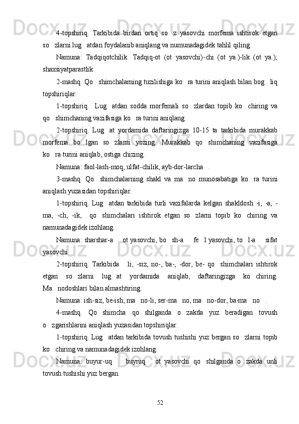 4-topshiriq.   Tarkibida   birdan   ortiq   so z   yasovchi   morfema   ishtirok   etgan
so zlarni lug atdan foydalanib aniqlang va numunadagidek tahlil qiling.	
 
Namuna:   Tadqiqotchilik.   Tadqiq-ot   (ot   yasovchi)-chi   (ot   ya.)-lik   (ot   ya.);
shaxsiyatparastlik
2-mashq. Qo shimchalarning tuzilishiga ko ra turini aniqlash bilan bog liq	
  
topshiriqlar.
1-topshiriq.     Lug atdan   sodda   morfemali   so zlardan   topib   ko chiring   va	
  
qo shimchaning vazifasiga ko ra turini aniqlang.	
 
2-topshiriq.   Lug at   yordamida   daftaringizga   10-15   ta   tarkibida   murakkab	

morfema   bo lgan   so zlarni   yozing.   Murakkab   qo shimchaning   vazifasiga	
  
ko ra turini aniqlab, ostiga chizing.	

Namuna: faol-lash-moq, ulfat-chilik, ayb-dor-larcha .	

3-mashq.   Qo shimchalarning   shakl   va   ma no   munosabatiga   ko ra   turini	
  
aniqlash yuzasidan topshiriqlar.
1-topshiriq.   Lug atdan   tarkibida   turli   vazifalarda   kelgan   shakldosh   -i,   -a,   -	

ma,   -ch,   -ik,     qo shimchalari   ishtirok   etgan   so zlarni   topib   ko chiring   va	
  
namunadagidek izohlang.
Namuna: sharshar-a   ot yasovchi, bo sh-a   fe l yasovchi, to l-a   sifat	
     
yasovchi
2-topshiriq.   Tarkibida   li,   -siz,   no-,   ba-,   -dor,   be-   qo shimchalari   ishtirok	
 
etgan   so zlarni   lug at   yordamida   aniqlab,   daftaringizga   ko chiring.	
  
Ma nodoshlari bilan almashtiring.	

Namuna: ish-siz, be-ish; ma no-li, ser-ma no, ma no-dor, ba-ma no .  	
    
4-mashq.   Qo shimcha   qo shilganda   o zakda   yuz   beradigan   tovush	
  
o zgarishlarini aniqlash yuzasidan topshiriqlar.	

1-topshiriq. Lug atdan tarkibida tovush tushishi  yuz bergan so zlarni  topib	
 
ko chiring va namunadagidek izohlang.	

Namuna:   buyur-uq     buyruq   ot   yasovchi   qo shilganda   o zakda   unli	
   
tovush tushishi yuz bergan.
52 