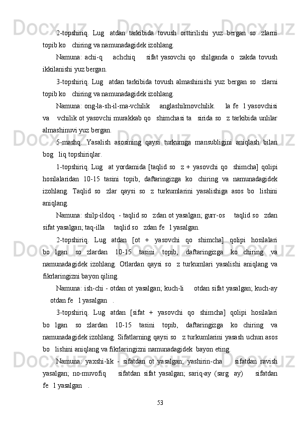 2-topshiriq.   Lug atdan   tarkibida   tovush   orttirilishi   yuz   bergan   so zlarni 
topib ko chiring va namunadagidek izohlang.	

Namuna:   achi-q     achchiq     sifat   yasovchi   qo shilganda   o zakda   tovush	
   
ikkilanishi yuz bergan.
3-topshiriq.   Lug atdan   tarkibida   tovush   almashinishi   yuz   bergan   so zlarni
 
topib ko chiring va namunadagidek izohlang.	

Namuna: ong-la-sh-il-ma-vchilik   anglashilmovchilik.    la fe l yasovchisi	
  
va  vchilik ot yasovchi murakkab qo shimchasi ta sirida so z tarkibida unlilar	
   
almashinuvi yuz bergan. 
5-mashq.   Yasalish   asosining   qaysi   turkumga   mansubligini   aniqlash   bilan
bog liq topshiriqlar.

1-topshiriq. Lug at  yordamida [taqlid so z + yasovchi  qo shimcha]  qolipi	
  
hosilalaridan   10-15   tasini   topib,   daftaringizga   ko chiring   va   namunadagidek	

izohlang.   Taqlid   so zlar   qaysi   so z   turkumlarini   yasalishiga   asos   bo lishini	
  
aniqlang.
Namuna: shilp-ildoq  - taqlid so zdan ot yasalgan; gurr-os   taqlid so zdan	
  
sifat yasalgan; taq-illa   taqlid so zdan fe l yasalgan.	
  
2-topshiriq.   Lug atdan   [ot   +   yasovchi   qo shimcha]   qolipi   hosilalari
 
bo lgan   so zlardan   10-15   tasini   topib,   daftaringizga   ko chiring   va	
  
namunadagidek   izohlang.   Otlardan   qaysi   so z   turkumlari   yasalishi   aniqlang   va	

fikrlaringizni bayon qiling.
Namuna: ish-chi - otdan ot yasalgan; kuch-li   otdan sifat yasalgan; kuch-ay	

 otdan fe l yasalgan .	
  
3-topshiriq.   Lug atdan   [sifat   +   yasovchi   qo shimcha]   qolipi   hosilalari	
 
bo lgan   so zlardan   10-15   tasini   topib,   daftaringizga   ko chiring   va	
  
namunadagidek izohlang. Sifatlarning qaysi so z turkumlarini yasash uchun asos	

bo lishini aniqlang va fikrlaringizni namunadagidek  bayon eting.	

Namuna:   yaxshi-lik   -   sifatdan   ot   yasalgan;   yashirin-cha     sifatdan   ravish	

yasalgan;   no-muvofiq     sifatdan   sifat   yasalgan;   sariq-ay   (sarg ay)     sifatdan	
  
fe l yasalgan .	
 
53 