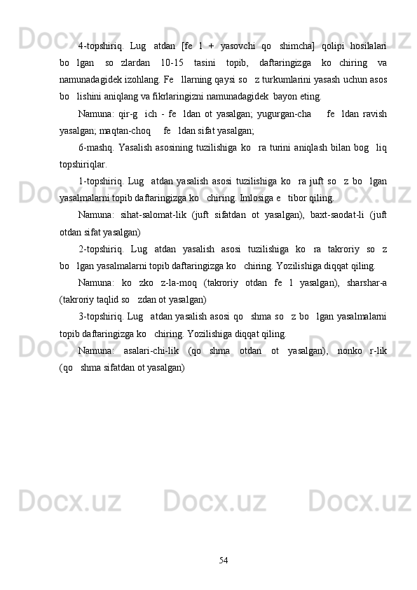 4-topshiriq.   Lug atdan   [fe l   +   yasovchi   qo shimcha]   qolipi   hosilalari  
bo lgan   so zlardan   10-15   tasini   topib,   daftaringizga   ko chiring   va	
  
namunadagidek izohlang. Fe llarning qaysi so z turkumlarini yasash uchun asos	
 
bo lishini aniqlang va fikrlaringizni namunadagidek  bayon eting.	

Namuna:   qir-g ich   -   fe ldan   ot   yasalgan;   yugurgan-cha     fe ldan   ravish	
   
yasalgan; maqtan-choq   fe ldan sifat yasalgan;	
 
6-mashq.   Yasalish   asosining   tuzilishiga   ko ra   turini   aniqlash   bilan   bog liq	
 
topshiriqlar.
1-topshiriq.   Lug atdan   yasalish   asosi   tuzilishiga   ko ra   juft   so z   bo lgan	
   
yasalmalarni topib daftaringizga ko chiring. Imlosiga e tibor qiling. 	
 
Namuna:   sihat-salomat-lik   (juft   sifatdan   ot   yasalgan),   baxt-saodat-li   (juft
otdan sifat yasalgan)  	

2-topshiriq.   Lug atdan   yasalish   asosi   tuzilishiga   ko ra   takroriy   so z
  
bo lgan yasalmalarni topib daftaringizga ko chiring. Yozilishiga diqqat qiling. 	
 
Namuna:   ko zko z-la-moq   (takroriy   otdan   fe l   yasalgan),   sharshar-a	
  
(takroriy taqlid so zdan ot yasalgan)
 
3-topshiriq. Lug atdan yasalish asosi  qo shma so z bo lgan yasalmalarni	
   
topib daftaringizga ko chiring. Yozilishiga diqqat qiling. 

Namuna:   asalari-chi-lik   (qo shma   otdan   ot   yasalgan),   nonko r-lik	
 
(qo shma sifatdan ot yasalgan)  	
 
54 