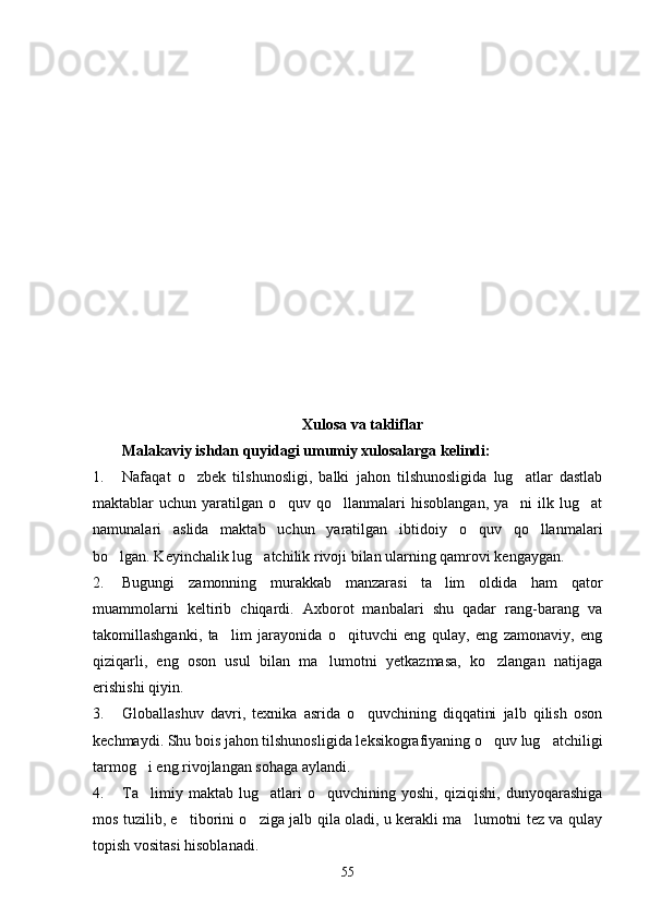 Xulosa va takliflar
Malakaviy ishdan quyidagi umumiy xulosalarga kelindi:
1. Nafaqat   o zbek   tilshunosligi,   balki   jahon   tilshunosligida   lug atlar   dastlab 
maktablar  uchun  yaratilgan  o quv  qo llanmalari   hisoblangan,  ya ni   ilk  lug at	
   
namunalari   aslida   maktab   uchun   yaratilgan   ibtidoiy   o quv   qo llanmalari	
 
bo lgan. Keyinchalik lug atchilik rivoji bilan ularning qamrovi kengaygan.	
 
2. Bugungi   zamonning   murakkab   manzarasi   ta lim   oldida   ham   qator	

muammolarni   keltirib   chiqardi.   Axborot   manbalari   shu   qadar   rang-barang   va
takomillashganki,   ta lim   jarayonida   o qituvchi   eng   qulay,   eng   zamonaviy,   eng	
 
qiziqarli,   eng   oson   usul   bilan   ma lumotni   yetkazmasa,   ko zlangan   natijaga	
 
erishishi qiyin. 
3. Globallashuv   davri,   texnika   asrida   o quvchining   diqqatini   jalb   qilish   oson	

kechmaydi. Shu bois jahon tilshunosligida leksikografiyaning o quv lug atchiligi	
 
tarmog i eng rivojlangan sohaga aylandi. 	

4. Ta limiy   maktab   lug atlari   o quvchining   yoshi,   qiziqishi,   dunyoqarashiga
  
mos tuzilib, e tiborini o ziga jalb qila oladi, u kerakli ma lumotni tez va qulay	
  
topish vositasi hisoblanadi.
55 