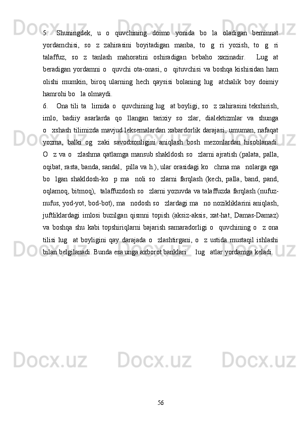 5. Shuningdek,   u   o quvchining   doimo   yonida   bo la   oladigan   beminnat 
yordamchisi,   so z   zahirasini   boyitadigan   manba,   to g ri   yozish,   to g ri	
    
talaffuz,   so z   tanlash   mahoratini   oshiradigan   bebaho   xazinadir.     Lug at	
 
beradigan  yordamni   o quvchi   ota-onasi,   o qituvchisi   va  boshqa   kishisidan   ham	
 
olishi   mumkin,   biroq   ularning   hech   qaysisi   bolaning   lug atchalik   boy   doimiy	

hamrohi bo la olmaydi. 	

6. Ona tili  ta limida o quvchining lug at boyligi, so z  zahirasini  tekshirish,	
   
imlo,   badiiy   asarlarda   qo llangan   tarixiy   so zlar,   dialektizmlar   va   shunga	
 
o xshash tilimizda mavjud leksemalardan xabardorlik darajasi, umuman, nafaqat	

yozma,   balki   og zaki   savodxonligini   aniqlash   bosh   mezonlardan   hisoblanadi.	

O z va o zlashma qatlamga mansub shakldosh so zlarni ajratish (palata, palla,	
  
oqibat, rasta, banda, sandal,  pilla va h.), ular orasidagi ko chma ma nolarga ega	
 
bo lgan   shakldosh-ko p   ma noli   so zlarni   farqlash   (kech,   palla,   band,   pand,	
   
oqlamoq, bitmoq),   talaffuzdosh so zlarni yozuvda va talaffuzda farqlash (nufuz-	

nufus, yod-yot, bod-bot), ma nodosh so zlardagi ma no nozikliklarini aniqlash,	
  
juftliklardagi   imlosi   buzilgan   qismni   topish   (aksiz-aksis,   xat-hat,   Damas-Damaz)
va   boshqa   shu   kabi   topshiriqlarni   bajarish   samaradorligi   o quvchining   o z   ona	
 
tilisi   lug at   boyligini   qay   darajada   o zlashtirgani,   o z   ustida   mustaqil   ishlashi	
  
bilan belgilanadi. Bunda esa unga axborot banklari   lug atlar yordamga keladi. 	
 
56 