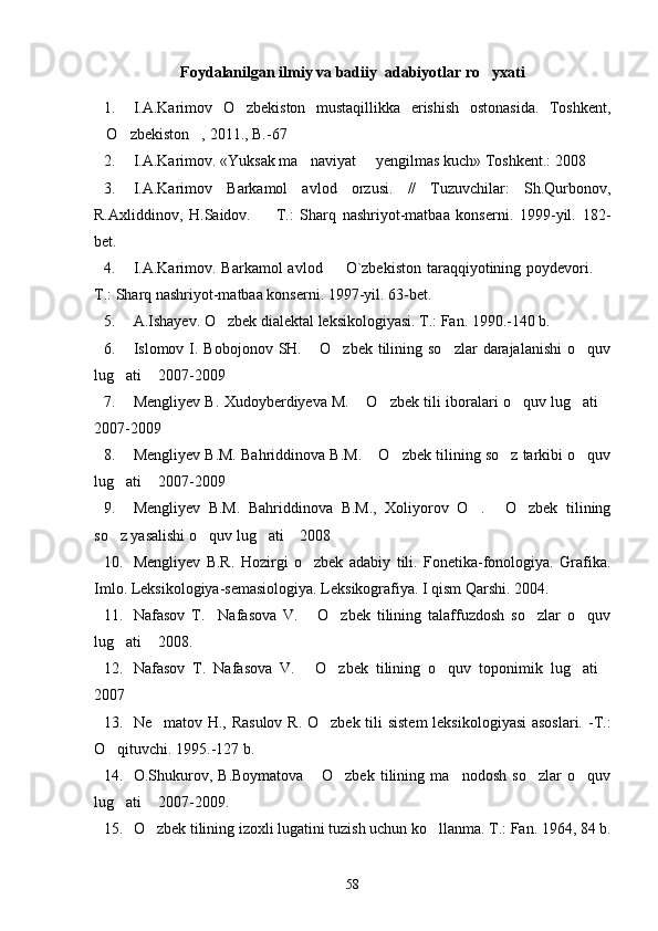 Foydalanilgan ilmiy va badiiy  adabiyotlar ro yxati
1. I.A.Karimov   O zbekiston   mustaqillikka   erishish   ostonasida.   Toshkent,	

O zbekiston , 2011., B.-67	
  
2. I.A.Karimov. «Yuksak ma naviyat   yengilmas kuch» Toshkent.: 2008 	
 
3. I.A.Karimov   Barkamol   avlod   orzusi.   //   Tuzuvchilar:   Sh.Qurbonov,
R.Axliddinov,   H.Saidov.     T.:   Sharq   nashriyot-matbaa   konserni.   1999-yil.   182-	

bet.
4. I.A.Karimov. Barkamol  avlod   O`zbekiston  taraqqiyotining poydevori. 	
 
T.: Sharq nashriyot-matbaa konserni. 1997-yil. 63-bet.
5. A.Ishayev. O zbek dialektal leksikologiyasi. T.: Fan. 1990.-140 b.	

6. Islomov I. Bobojonov  SH.  O zbek tilining  so zlar  darajalanishi  o quv	
   
lug ati  2007-2009	
 
7. Mengliyev B. Xudoyberdiyeva M.  O zbek tili iboralari o quv lug ati	
    
2007-2009
8. Mengliyev B.M. Bahriddinova B.M.  O zbek tilining so z tarkibi o quv	
   
lug ati  2007-2009	
 
9. Mengliyev   B.M.   Bahriddinova   B.M.,   Xoliyorov   O .   O zbek   tilining	
  
so z yasalishi o quv lug ati  2008	
   
10. Mengliyev   B.R.   Hozirgi   o zbek   adabiy   tili.   Fonetika-fonologiya.   Grafika.	

Imlo. Leksikologiya-semasiologiya. Leksikografiya. I qism Qarshi. 2004.
11. Nafasov   T.     Nafasova   V.   O zbek   tilining   talaffuzdosh   so zlar   o quv
   
lug ati  2008. 	
 
12. Nafasov   T.   Nafasova   V.   O zbek   tilining   o quv   toponimik   lug ati	
    
2007
13. Ne matov H., Rasulov  R. O zbek tili sistem  leksikologiyasi  asoslari.  -T.:	
 
O qituvchi. 1995.-127 b.	

14. O.Shukurov,   B.Boymatova   O zbek   tilining   ma nodosh   so zlar   o quv	
    
lug ati  2007-2009.	
 
15. O zbek tilining izoxli lugatini tuzish uchun ko llanma. T.: Fan. 1964, 84 b.	
 
58 