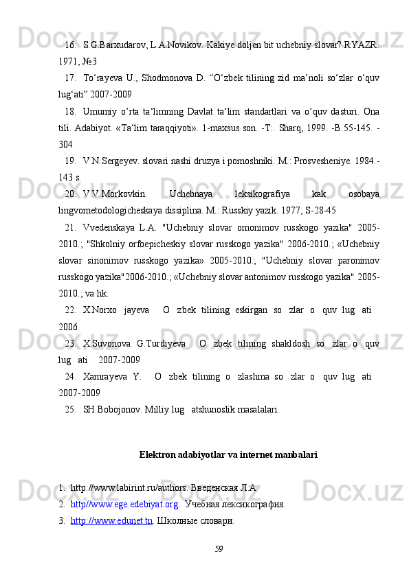 16. S.G.Barxudarov, L.A.Novikov. Kakiye doljen bit uchebniy slovar? RYAZR.
1971, №3
17. To‘rayeva   U.,   Shodmonova   D.   “O‘zbek   tilining   zid   ma’noli   so‘zlar   o‘quv
lug‘ati” 2007-2009
18. Umumiy   o’rta   ta‘limning   Davlat   ta‘lim   standartlari   va   o’quv   dasturi.   Ona
tili. Adabiyot. «Ta‘lim taraqqiyoti». 1-maxsus son. -T:. Sharq, 1999. -B.55-145. -
304 
19. V.N.Sergeyev. slovari nashi druzya i pomoshniki. M.: Prosvesheniye. 1984.-
143 s.
20. V.V.Morkovkin.   Uchebnaya   leksikografiya   kak   osobaya
lingvometodologicheskaya dissiplina. M.: Russkiy yazik. 1977, S-28-45
21. Vvedenskaya   L.A.   "Uchebniy   slovar   omonimov   russkogo   yazika"   2005-
2010.;   "Shkolniy   orfoepicheskiy   slovar   russkogo   yazika"   2006-2010.;   «Uchebniy
slovar   sinonimov   russkogo   yazika»   2005-2010.;   "Uchebniy   slovar   paronimov
russkogo yazika"2006-2010.; «Uchebniy slovar antonimov russkogo yazika" 2005-
2010.; va hk.
22. X.Norxo jayeva   O zbek   tilining   eskirgan   so zlar   o quv   lug ati      
2006
23. X.Suvonova   G.Turdiyeva   O zbek   tilining   shakldosh   so zlar   o quv	
   
lug ati  2007-2009	
 
24. Xamrayeva   Y.   O zbek   tilining   o zlashma   so zlar   o quv   lug ati	
      
2007-2009
25. SH.Bobojonov. Milliy lug atshunoslik masalalari. 	

Elektron adabiyotlar va internet manbalari
1. http://www.labirint.ru/authors . Введенская Л.А
2. http//www.ege.edebiyat.org .  Учебная лексикография .
3. http    ://    www    .   edunet    .   tn    .  Школн ы е словари .
59 
