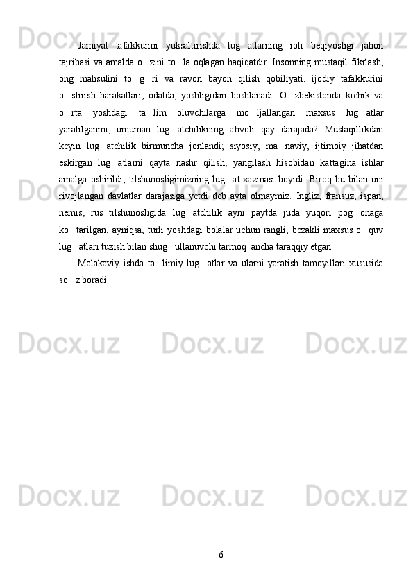Jamiyat   tafakkurini   yuksaltirishda   lug atlarning   roli   beqiyosligi   jahon
tajribasi  va amalda o zini to la oqlagan haqiqatdir. Insonning mustaqil  fikrlash,	
 
ong   mahsulini   to g ri   va   ravon   bayon   qilish   qobiliyati,   ijodiy   tafakkurini	
 
o stirish   harakatlari,   odatda,   yoshligidan   boshlanadi.   O zbekistonda   kichik   va	
 
o rta   yoshdagi   ta lim   oluvchilarga   mo ljallangan   maxsus   lug atlar
   
yaratilganmi,   umuman   lug atchilikning   ahvoli   qay   darajada?   Mustaqillikdan	

keyin   lug atchilik   birmuncha   jonlandi;   siyosiy,   ma naviy,   ijtimoiy   jihatdan	
 
eskirgan   lug atlarni   qayta   nashr   qilish,   yangilash   hisobidan   kattagina   ishlar	

amalga   oshirildi;   tilshunosligimizning   lug at   xazinasi   boyidi.  	
 Biroq  bu   bilan  uni
rivojlangan   davlatlar   darajasiga   yetdi   deb   ayta   olmaymiz.   Ingliz,   fransuz,   ispan,
nemis,   rus   tilshunosligida   lug atchilik   ayni   paytda   juda   yuqori   pog onaga	
 
ko tarilgan,  ayniqsa,  turli   yoshdagi  bolalar   uchun  rangli,  bezakli   maxsus  o quv	
 
lug atlari tuzish bilan shug ullanuvchi tarmoq  ancha taraqqiy etgan.
 
Malakaviy   ishda   ta limiy   lug atlar   va   ularni   yaratish   tamoyillari   xususida	
 
so z boradi.  	

6 