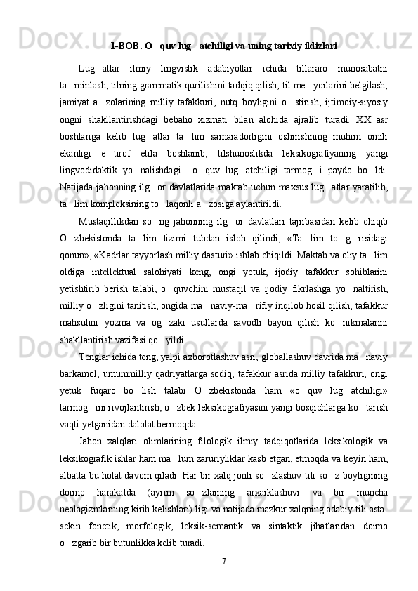 1-BOB. O quv lug atchiligi va uning tarixiy ildizlari 
Lug atlar   ilmiy   lingvistik   adabiyotlar   ichida   tillararo   munosabatni	

ta minlash, tilning grammatik qurilishini tadqiq qilish, til me yorlarini belgilash,	
 
jamiyat   a zolarining   milliy   tafakkuri,   nutq   boyligini   o stirish,   ijtimoiy-siyosiy	
 
ongni   shakllantirishdagi   bebaho   xizmati   bilan   alohida   ajralib   turadi.   XX   asr
boshlariga   kelib   lug atlar   ta lim   samaradorligini   oshirishning   muhim   omili	
 
ekanligi   e tirof   etila   boshlanib,   tilshunoslikda   leksikografiyaning   yangi	

lingvodidaktik   yo nalishdagi     o quv   lug atchiligi   tarmog i   paydo   bo ldi.	
    
Natijada jahonning ilg or davlatlarida maktab uchun maxsus lug atlar  yaratilib,	
 
ta lim kompleksining to laqonli a zosiga aylantirildi.	
  
Mustaqillikdan   so ng   jahonning   ilg or   davlatlari   tajribasidan   kelib   chiqib	
 
O zbekistonda   ta lim   tizimi   tubdan   isloh   qilindi,   «Ta lim   to g risidagi	
    
qonun», «Kadrlar tayyorlash milliy dasturi» ishlab chiqildi. Maktab va oliy ta lim	

oldiga   intellektual   salohiyati   keng,   ongi   yetuk,   ijodiy   tafakkur   sohiblarini
yetishtirib   berish   talabi,   o quvchini   mustaqil   va   ijodiy   fikrlashga   yo naltirish,	
 
milliy o zligini tanitish, ongida ma naviy-ma rifiy inqilob hosil qilish, tafakkur	
  
mahsulini   yozma   va   og zaki   usullarda   savodli   bayon   qilish   ko nikmalarini	
 
shakllantirish vazifasi qo yildi. 

Tenglar ichida teng, yalpi axborotlashuv asri, globallashuv davrida ma naviy	

barkamol,   umummilliy   qadriyatlarga   sodiq,   tafakkur   asrida   milliy   tafakkuri,   ongi
yetuk   fuqaro   bo lish   talabi   O zbekistonda   ham   «o quv   lug atchiligi»	
   
tarmog ini rivojlantirish, o zbek leksikografiyasini yangi bosqichlarga ko tarish	
  
vaqti yetganidan dalolat bermoqda. 
Jahon   xalqlari   olimlarining   filologik   ilmiy   tadqiqotlarida   leksikologik   va
leksikografik ishlar ham ma lum zaruriyliklar kasb etgan, etmoqda va keyin ham,	

albatta bu holat davom qiladi. Har bir xalq jonli so zlashuv tili so z boyligining	
 
doimo   harakatda   (ayrim   so zlarning   arxaiklashuvi   va   bir   muncha	

neolagizmlarning kirib kelishlari) ligi va natijada mazkur xalqning adabiy tili asta-
sekin   fonetik,   morfologik,   leksik-semantik   va   sintaktik   jihatlaridan   doimo
o zgarib bir butunlikka kelib turadi. 	

7 