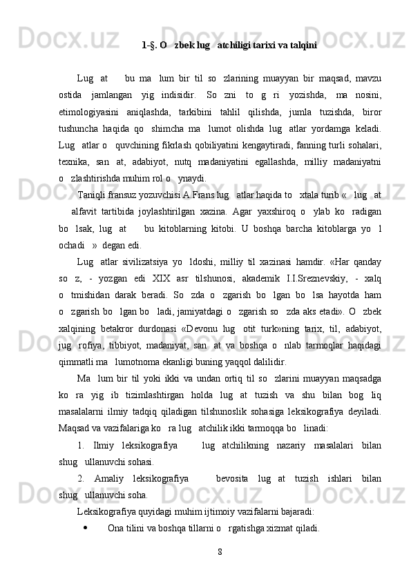 1-§. O zbek lug atchiligi tarixi va talqini 
Lug at     bu   ma lum   bir   til   so zlarining   muayyan   bir   maqsad,   mavzu	
   
ostida   jamlangan   yig indisidir.  	
 So zni   to g ri   yozishda,   ma nosini,	   
etimologiyasini   aniqlashda,   tarkibini   tahlil   qilishda,   jumla   tuzishda,   biror
tushuncha   haqida   qo shimcha   ma lumot   olishda   lug atlar   yordamga   keladi.	
  
Lug atlar o quvchining fikrlash qobiliyatini kengaytiradi, fanning turli sohalari,	
 
texnika,   san at,   adabiyot,   nutq   madaniyatini   egallashda,   milliy   madaniyatni	

o zlashtirishda muhim rol o ynaydi.  	
 
Taniqli fransuz yozuvchisi A.Frans lug atlar haqida to xtala turib « lug at	
   
  alfavit   tartibida   joylashtirilgan   xazina.   Agar   yaxshiroq   o ylab   ko radigan	
  
bo lsak,   lug at     bu   kitoblarning   kitobi.   U   boshqa   barcha   kitoblarga   yo l	
   
ochadi »  degan edi. 	

Lug atlar   sivilizatsiya   yo ldoshi,   milliy   til   xazinasi   hamdir.   «Har   qanday	
 
so z,   -   yozgan   edi   XIX   asr   tilshunosi,   akademik   I.I.Sreznevskiy,   -   xalq	

o tmishidan   darak   beradi.   So zda   o zgarish   bo lgan   bo lsa   hayotda   ham
    
o zgarish bo lgan bo ladi, jamiyatdagi o zgarish so zda aks etadi». O zbek
     
xalqining   betakror   durdonasi   «Devonu   lug otit   turk»ning   tarix,   til,   adabiyot,	

jug rofiya,   tibbiyot,   madaniyat,   san at   va   boshqa   o nlab   tarmoqlar   haqidagi	
  
qimmatli ma lumotnoma ekanligi buning yaqqol dalilidir.       	

Ma lum   bir   til   yoki   ikki   va   undan   ortiq   til   so zlarini   muayyan   maqsadga	
 
ko ra   yig ib   tizimlashtirgan   holda   lug at   tuzish   va   shu   bilan   bog liq	
   
masalalarni   ilmiy   tadqiq   qiladigan   tilshunoslik   sohasiga   leksikografiya   deyiladi.
Maqsad va vazifalariga ko ra lug atchilik ikki tarmoqqa bo linadi:	
  
1.   Ilmiy   leksikografiya     lug atchilikning   nazariy   masalalari   bilan	
 
shug ullanuvchi sohasi.	

2.   Amaliy   leksikografiya     bevosita   lug at   tuzish   ishlari   bilan	
 
shug ullanuvchi soha.	

Leksikografiya quyidagi muhim ijtimoiy vazifalarni bajaradi:
 Ona tilini va boshqa tillarni o rgatishga xizmat qiladi.	

8 