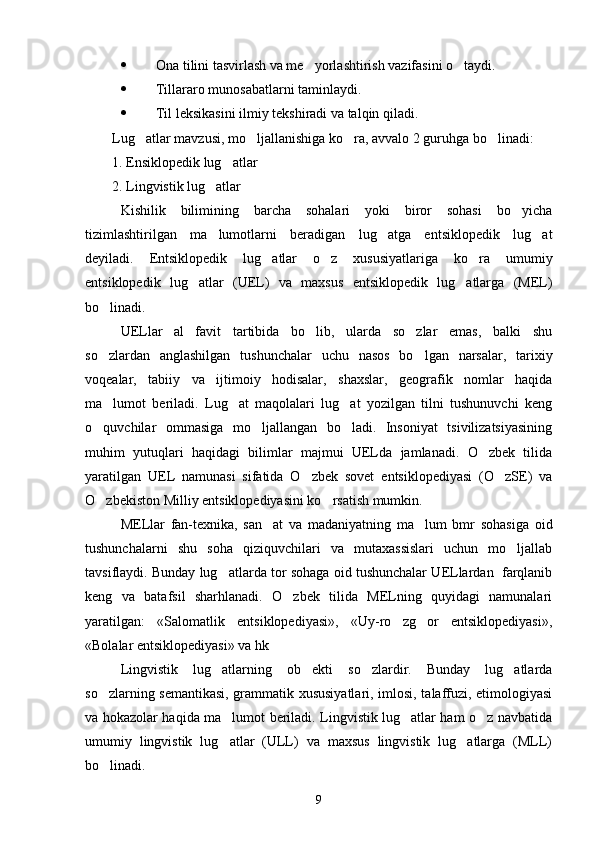  Ona tilini tasvirlash va me yorlashtirish vazifasini o taydi. 
 Tillararo munosabatlarni taminlaydi.

 Til leksikasini ilmiy tekshiradi va talqin qiladi.
Lug atlar mavzusi, mo ljallanishiga ko ra, avvalo 2 guruhga bo linadi:	
   
1. Ensiklopedik lug atlar	

2. Lingvistik lug atlar	

Kishilik   bilimining   barcha   sohalari   yoki   biror   sohasi   bo yicha	

tizimlashtirilgan   ma lumotlarni   beradigan   lug atga   entsiklopedik   lug at	
  
deyiladi.   Entsiklopedik   lug atlar   o z   xususiyatlariga   ko ra   umumiy	
  
entsiklopedik   lug atlar   (UEL)   va   maxsus   entsiklopedik   lug atlarga   (MEL)	
 
bo linadi. 	

UELlar   al favit   tartibida   bo lib,   ularda   so zlar   emas,   balki   shu	
  
so zlardan   anglashilgan   tushunchalar   uchu   nasos   bo lgan   narsalar,   tarixiy	
 
voqealar,   tabiiy   va   ijtimoiy   hodisalar,   shaxslar,   geografik   nomlar   haqida
ma lumot   beriladi.   Lug at   maqolalari   lug at   yozilgan   tilni   tushunuvchi   keng
  
o quvchilar   ommasiga   mo ljallangan   bo ladi.   Insoniyat   tsivilizatsiyasining	
  
muhim   yutuqlari   haqidagi   bilimlar   majmui   UELda   jamlanadi.   O zbek   tilida	

yaratilgan   UEL   namunasi   sifatida   O zbek   sovet   entsiklopediyasi   (O zSE)   va	
 
O zbekiston Milliy entsiklopediyasini ko rsatish mumkin.	
 
MELlar   fan-texnika,   san at   va   madaniyatning   ma lum   bmr   sohasiga   oid	
 
tushunchalarni   shu   soha   qiziquvchilari   va   mutaxassislari   uchun   mo ljallab	

tavsiflaydi. Bunday lug atlarda tor sohaga oid tushunchalar UELlardan  farqlanib	

keng   va   batafsil   sharhlanadi.   O zbek   tilida   MELning   quyidagi   namunalari	

yaratilgan:   «Salomatlik   entsiklopediyasi»,   «Uy-ro zg or   entsiklopediyasi»,	
 
«Bolalar entsiklopediyasi» va hk	

Lingvistik   lug atlarning   ob ekti   so zlardir.   Bunday   lug atlarda	
   
so zlarning semantikasi, grammatik xususiyatlari, imlosi, talaffuzi, etimologiyasi	

va hokazolar haqida ma lumot beriladi. Lingvistik lug atlar ham o z navbatida	
  
umumiy   lingvistik   lug atlar   (ULL)   va   maxsus   lingvistik   lug atlarga   (MLL)
 
bo linadi.	

9 