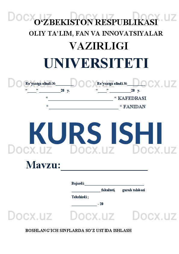O‘ZBEKISTON RESPUBLIKASI 
OLIY  TA’LIM, FAN  VA INNOVATSIYALAR
  VAZIRLIGI
UNIVERSITETI
Ro’yxatga olindi №__________                          Ro’yxatga olindi №__________
“_____” ____________20   y.                             “_____” ____________20   y.
“___________________________ “ KAFEDRASI
“_____________________________ “ FANIDAN
KURS ISHI 
Mavzu:________________ 
                                                   Bajardi:_________________________________
                                                   ________________ fakulteti,        guruh talabasi 
                                                   Tekshirdi ;
                                                    ______________ - 20 
BOSHLANG'ICH SINFLARDA  SO’Z USTIDA ISHLASH 