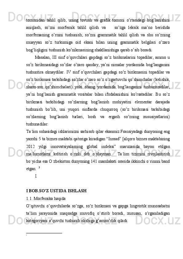 tomonidan   tahlil   qilib,   uning   tovush   va   grafik   tomoni   o’rtasidagi   bog’lanishini
aniqlash,   so’zni   morfemik   tahlil   qilish   va       so’zga   leksik   ma’no   berishda
morfemaning   o’rnini   tushunish;   so’zni   gram matik   tahlil   qilish   va   shu   so’zning
muayyan   so’z   turkumiga   oid   ekani   bilan   uning   grammatik   belgilari   o’zaro
bog’liqligini tushunish ko’nikmasining shakllanishiga qarab o’sib boradi.
Masalan,   III   sinf   o’quvchilari   gapdagi   so’z   birikmalarini   topadilar,   ammo   u
so’z   birikmasidagi   so’zlar   o’zaro  qanday,   ya’ni   nimalar   yordamida   bog’langanini
tushuntira   olmaydilar.   IV   sinf   o’quvchilari   gapdagi   so’z   birikmasini   topadilar   va
so’z birikmasi tarkibidagi so’zlar o’zaro so’z o’zgartuvchi qo’shimchalar (kelishik,
shaxs-son   qo’shimchalari)   yoki   ohang   yordamida   bog’langanini   tushuntiradilar,
ya’ni   bog’lanish   grammatik   vositalar   bilan   ifodalanishini   ko’rsatadilar.   Bu   so’z
birikmasi   tarkibidagi   so’zlarning   bog’lanish   mohiyatini   elementar   darajada
tushunish   bo’lib,   uni   yuqori   sinflarda   chuqurroq   (so’z   birik masi   tarkibidagi
so’zlarning   bog’lanish   turlari,   bosh   va   ergash   so’zning   xususiyatlarini)
tushunadilar.
Ta`lim sohasidagi ishlarimizni sarhisob qilar ekanmiz Fransiyadagi dunyoning eng
yaxshi 5 ta biznes maktabi qatoriga kiradigan “Inssad” [alqoro biznes maktabining
2012   yilgi   innovatsiyalarning   global   indeksi”   maruzasida   bayon   etilgan
ma`lumotlarni   keltirish   o`rinli   deb   o`ylayman.     Ta`lim   tizimini   rivojlantirish
bo`yicha esa O`zbekiston dunyoning 141 mamlakati orasida ikkinchi o`rinnni band
etgan.   3
I.
I BOB.SO’Z USTIDA ISHLASH
1.1. Morfemika haqida
O’qituvchi   o’quvchilarda   so’zga,   so’z   birikmasi   va   gapga   lingvistik   munosabatni
ta’lim   jarayonida   maqsadga   muvofiq   o’stirib   boradi,   xususan,   o’rganiladigan
kategoriyani o’quvchi tushunib olishiga g’amxo’rlik qiladi.
3 