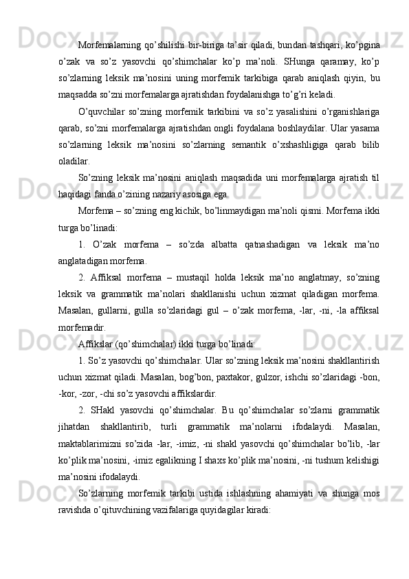 Morfemalarning qo’shilishi  bir-biriga ta’sir qiladi, bun dan tashqari, ko’pgina
o’zak   va   so’z   yasovchi   qo’shimchalar   ko’p   ma’noli.   SHunga   qaramay,   ko’p
so’zlarning   leksik   ma’nosini   uning   mor femik   tarkibiga   qarab   aniqlash   qiyin,   bu
maqsadda so’zni morfemalarga ajratishdan foydalanishga to’g’ri keladi.
O’quvchilar   so’zning   morfemik   tarkibini   va   so’z   yasalishini   o’rganishlariga
qarab, so’zni morfemalarga ajratishdan ongli foydalana boshlaydilar. Ular yasama
so’zlarning   leksik   ma’nosini   so’zlarning   semantik   o’xshashligiga   qarab   bilib
oladilar.
So’zning   leksik   ma’nosini   aniqlash   maqsadida   uni   morfemalarga   ajratish   til
haqidagi fanda o’zining nazariy asosiga ega.
Morfema – so’zning eng kichik, bo’linmaydigan ma’noli qismi. Morfema ikki
turga bo’linadi: 
1.   O’zak   morfema   –   so’zda   albatta   qatnashadigan   va   leksik   ma’no
anglatadigan morfema.
2.   Affiksal   morfema   –   mustaqil   holda   leksik   ma’no   anglatmay,   so’zning
leksik   va   grammatik   ma’nolari   shakllanishi   uchun   xizmat   qiladigan   morfema.
Masalan,   gullarni,   gulla   so’zlaridagi   gul   –   o’zak   morfema,   -lar,   -ni,   -la   affiksal
morfema dir.
Affikslar (qo’shimchalar) ikki turga bo’linadi: 
1. So’z yasovchi qo’shimchalar. Ular so’zning leksik ma’nosini shakllantirish
uchun xizmat qiladi. Masalan, bog’bon, paxtakor, gulzor, ishchi so’zlaridagi -bon,
-kor, -zor, -chi so’z yasovchi affikslardir. 
2.   SHakl   yasovchi   qo’shimchalar.   Bu   qo’shimchalar   so’zlarni   grammatik
jihatdan   shakllantirib,   turli   grammatik   ma’nolarni   ifodalaydi.   Masalan,
maktablarimizni   so’zida   -lar,   -imiz,   -ni   shakl   yasovchi   qo’shimchalar   bo’lib,   -lar
ko’plik ma’nosini, -imiz egalikning I shaxs ko’plik ma’nosini, -ni tushum kelishigi
ma’nosini ifodalaydi.
So’zlarning   morfemik   tarkibi   ustida   ishlashning   ahamiyati   va   shunga   mos
ravishda o’qituvchining vazifalariga quyidagilar kiradi: 