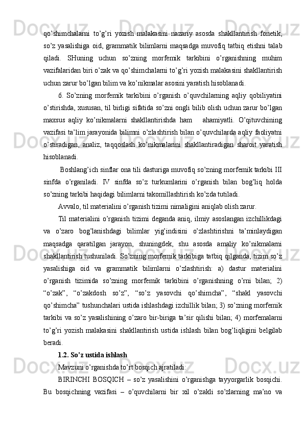 qo’shimchalarni   to’g’ri   yozish   malakasini   nazariy   asosda   shakllantirish   fonetik,
so’z  yasalishiga   oid,  grammatik  b ilimlarni  maqsadga   muvofiq  tatbiq  etishni   talab
qiladi.   SHuning   uchun   so’zning   morfemik   tarkibini   o’rganishning   muhim
vazifalaridan biri o’zak va qo’shimchalarni to’g’ri yozish malakasini shakllantirish
uchun zarur bo’lgan bilim va ko’nikmalar asosini yaratish hisoblanadi.
6.   So’zning   morfemik   tarkibini   o’rganish   o’quvchilarning   aqliy   qobiliyatini
o’stirishda, xususan, til birligi sifatida so’zni ongli bilib olish uchun zarur bo’lgan
maxsus   aqliy   ko’nikmalarni   shakllantirishda   ham       ahamiyatli.   O’qituvchining
vazifasi ta’lim jarayonida bilimni o’zlashtirish bilan o’quvchilarda aqliy faoliyatni
o’stiradigan,   analiz,   taqqoslash   ko’nikmalarini   shakllantiradigan   sharoit   yaratish
hisoblanadi.
 Boshlang’ich sinflar ona tili dasturiga muvofiq so’zning morfemik tarkibi III
sinfda   o’rganiladi.   IV   sinfda   so’z   turkumlarini   o’rganish   bilan   bog’liq   holda
so’zning tarkibi haqidagi bilimlarni takomillashtirish ko’zda tutiladi.
Avvalo, til materialini o’rganish tizimi nimaligini  aniqlab olish zarur.
Til   materialini   o’rganish   tizimi   deganda   aniq,   ilmiy   asoslangan   izchillikdagi
va   o’zaro   bog’lanishdagi   bilimlar   yig’indisini   o’zlashtirishni   ta’minlaydigan
maqsadga   qaratilgan   jarayon,   shuningdek,   shu   asosda   amaliy   ko’nikmalarni
shakllantirish tushuniladi. So’zning morfemik tarkibiga tatbiq qilganda, tizim so’z
yasalishiga   oid   va   grammatik   bilimlarni   o’zlashtirish:   a)   dastur   materialini
o’rganish   tizimida   so’zning   morfe mik   tarkibini   o’rganishning   o’rni   bilan;   2)
“o’zak”,   “o’zakdosh   so’z”,   “so’z   yasovchi   qo’shimcha”,   “shakl   yasovchi
qo’shimcha” tushunchalari ustida ishlashdagi izchillik bilan; 3) so’zning morfemik
tarkibi  va so’z yasalishining  o’zaro bir-biriga ta’sir qilishi  bi lan; 4) morfemalarni
to’g’ri   yozish   malakasini   shakllantirish   us tida   ishlash   bilan   bog’liqligini   belgilab
beradi.
1.2. So’z ustida ishlash
Mavzuni o’rganishda to’rt bosqich ajratiladi:
BIRINCHI   BOSQICH   –   so’z   yasalishini   o’rganishga   tayyorgarlik   bosqichi.
Bu   bosqichning   vazifasi   –   o’quvchilarni   bir   xil   o’zakli   so’zlarning   ma’no   va 