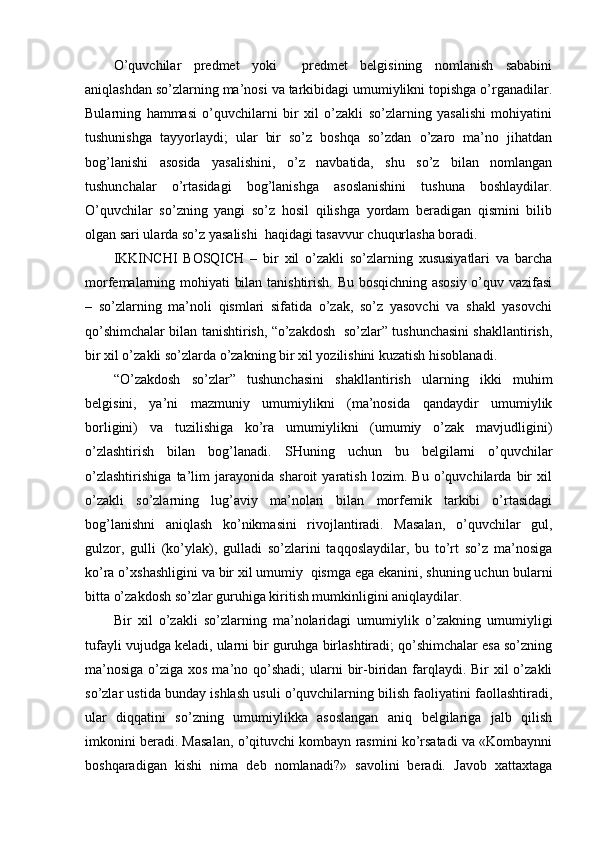 O’quvchilar   predmet   yoki     predmet   belgisining   nomlanish   sababini
aniqlashdan so’zlarning ma’nosi va tarkibidagi umumiylikni topishga o’rganadilar.
Bularning   hammasi   o’quvchilarni   bir   xil   o’zakli   so’zlarning   yasalishi   mohiyatini
tushunishga   tayyorlaydi;   ular   bir   so’z   boshqa   so’zdan   o’zaro   ma’no   jihatdan
bog’lanishi   asosida   yasalishini,   o’z   navbatida,   shu   so’z   bilan   nomlangan
tushunchalar   o’rtasidagi   bog’lanishga   asoslanishini   tushuna   boshlaydilar.
O’quvchilar   so’zning   yangi   so’z   hosil   qilishga   yordam   beradigan   qismini   bilib
olgan sari ularda so’z yasalishi  haqidagi tasavvur chuqurlasha boradi.
IKKINCHI   BOSQICH   –   bir   xil   o’zakli   so’zlarning   xususiyatlari   va   barcha
morfemalarning mohiyati bilan tanishtirish. Bu bosqichning asosiy o’quv vazifasi
–   so’zlarning   ma’noli   qismlari   sifatida   o’zak,   so’z   yasovchi   va   shakl   yasovchi
qo’shimchalar bilan tanishtirish, “o’zakdosh  so’zlar” tushunchasini shakllantirish,
bir xil o’zakli so’zlarda o’zakning bir xil yozilishini kuzatish hisoblanadi.
“O’zakdosh   so’zlar”   tushunchasini   shakllantirish   ularning   ikki   muhim
belgisini,   ya’ni   mazmuniy   umumiylikni   (ma’nosida   qandaydir   umumiylik
borligini)   va   tuzilishiga   ko’ra   umumiylikni   (umumiy   o’zak   mavjudligini)
o’zlashtirish   bilan   bog’lana di.   SHuning   uchun   bu   belgilarni   o’quvchilar
o’zlashtirishiga   ta’lim   jarayonida   sharoit   yaratish   lozim.   Bu   o’quvchilarda   bir   xil
o’zakli   so’zlarning   lug’aviy   ma’nolari   bilan   morfemik   tarkibi   o’rtasidagi
bog’lanishni   aniqlash   ko’nikmasini   rivojlantiradi.   Masalan,   o’quvchilar   gul,
gulzor,   gulli   (ko’ylak),   gulladi   so’zlarini   taqqoslaydilar,   bu   to’rt   so’z   ma’nosiga
ko’ra o’xshashligini va bir xil umumiy  qismga ega ekanini, shuning uchun   bularni
bitta o’zakdosh so’zlar guruhiga kiritish mumkinligini aniqlaydilar.
Bir   xil   o’zakli   so’zlarning   ma’nolaridagi   umumiylik   o’zakning   umumiyligi
tufayli vujudga keladi, ularni bir guruhga birlashtiradi; qo’shimchalar esa so’zning
ma’nosiga  o’ziga xos ma’no qo’shadi;  ularni  bir-biridan farqlaydi. Bir  xil  o’zakli
so’zlar ustida bunday ishlash usuli o’quvchilarning bilish faoliyatini faollashtiradi,
ular   diqqatini   so’zning   umumiylikka   asoslangan   aniq   belgilariga   jalb   qilish
imkonini beradi. Masalan, o’qituvchi kombayn rasmini ko’rsatadi va «Kombaynni
boshqaradigan   kishi   nima   deb   nomlanadi?»   savolini   beradi.   Javob   xattaxtaga 