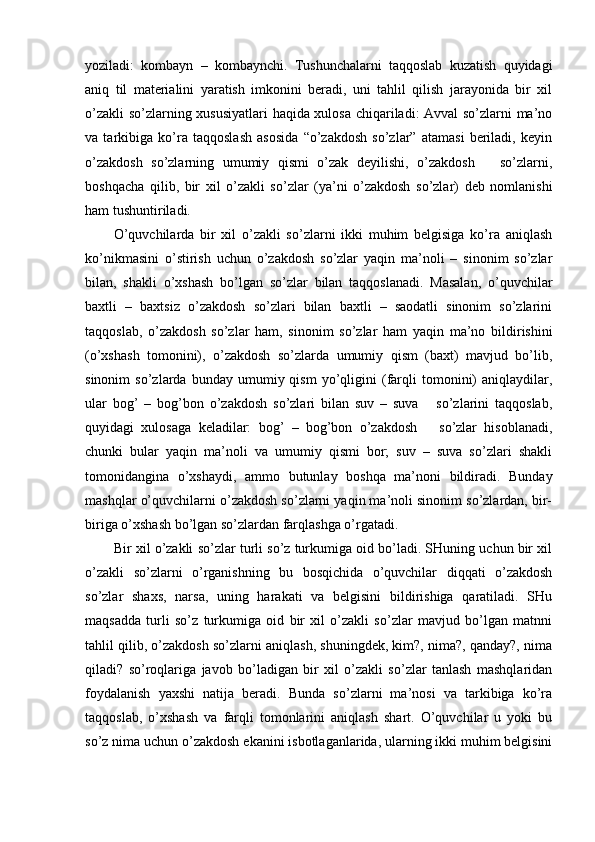 yoziladi:   kombayn   –   kombaynchi.   Tushunchalarni   taqqoslab   kuzatish   quyidagi
aniq   til   materialini   yaratish   imkonini   beradi,   uni   tahlil   qilish   jarayonida   bir   xil
o’zakli  so’zlarning xususiyatlari  haqida xulosa chiqariladi: Avval  so’zlarni ma’no
va   tarkibiga   ko’ra   taqqoslash   asosida   “o’zakdosh   so’zlar”   atamasi   beriladi,   keyin
o’zakdosh   so’zlarning   umumiy   qismi   o’zak   deyilishi,   o’zakdosh       so’zlarni,
boshqacha   qilib,   bir   xil   o’zakli   so’zlar   (ya’ni   o’zakdosh   so’zlar)   deb   nomlanishi
ham tushuntiriladi.
O’quvchilarda   bir   xil   o’zakli   so’zlarni   ikki   muhim   belgisiga   ko’ra   aniqlash
ko’nikmasini   o’stirish   uchun   o’zakdosh   so’zlar   yaqin   ma’noli   –   sinonim   so’zlar
bilan,   shakli   o’xshash   bo’lgan   so’zlar   bilan   taqqoslanadi.   Masalan,   o’quvchilar
baxtli   –   baxtsiz   o’zakdosh   so’zlari   bilan   baxtli   –   saodatli   sinonim   so’zlarini
taqqoslab,   o’zakdosh   so’zlar   ham,   sinonim   so’zlar   ham   yaqin   ma’no   bildirishini
(o’xshash   tomonini),   o’zakdosh   so’zlarda   umumiy   qism   (baxt)   mavjud   bo’lib,
sinonim   so’zlarda   bunday   umumiy  qism   yo’qligini   (farqli   tomonini)   aniqlaydilar,
ular   bog’   –   bog’bon   o’zakdosh   so’zlari   bilan   suv   –   suva       so’zlarini   taqqoslab,
quyidagi   xulosaga   keladilar:   bog’   –   bog’bon   o’zakdosh       so’zlar   hisoblanadi,
chunki   bular   yaqin   ma’noli   va   umumiy   qismi   bor;   suv   –   suva   so’zlari   shakli
tomonidangina   o’xshaydi,   ammo   butunlay   boshqa   ma’noni   bildiradi.   Bunday
mashqlar o’quvchilarni o’zakdosh so’zlarni yaqin ma’noli sinonim so’zlardan, bir-
biriga o’x shash bo’lgan so’zlardan farqlashga o’rgatadi.
Bir xil o’zakli so’zlar turli so’z turkumiga oid bo’ladi. SHuning uchun bir xil
o’zakli   so’zlarni   o’rganishning   bu   bosqichida   o’quvchilar   diqqati   o’zakdosh
so’zlar   shaxs,   narsa,   uning   harakati   va   belgisini   bildirishiga   qaratiladi.   SHu
maqsadda   turli   so’z   turkumiga   oid   bir   xil   o’zakli   so’zlar   mavjud   bo’lgan   matnni
tahlil qilib, o’zakdosh so’zlarni aniqlash, shuningdek, kim?, nima?, qanday?, nima
qiladi?   so’roqlariga   javob   bo’ladigan   bir   xil   o’zakli   so’zlar   tanlash   mashqlaridan
foydalanish   yaxshi   natija   beradi.   Bunda   so’zlarni   ma’nosi   va   tarkibiga   ko’ra
taqqoslab,   o’xshash   va   farqli   tomonlarini   aniqlash   shart.   O’quvchilar   u   yoki   bu
so’z nima uchun o’zakdosh ekanini isbotlaganlarida, ularning ikki muhim belgisini 