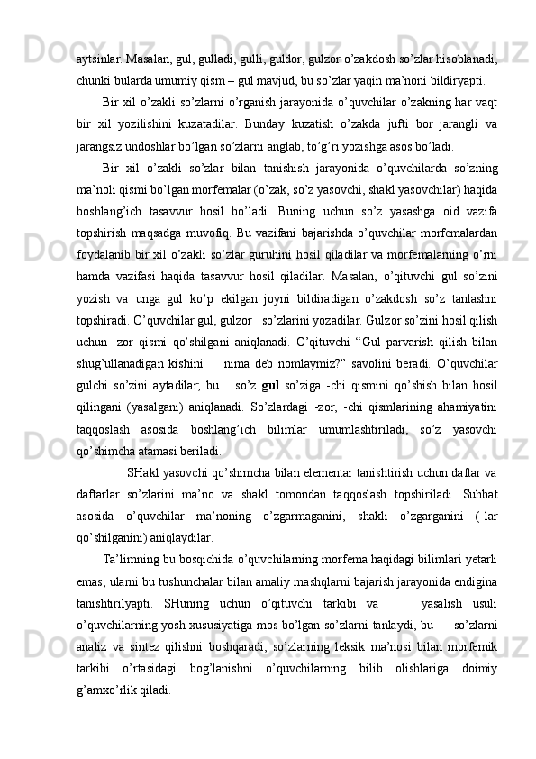 aytsinlar. Masalan, gul, gulladi, gulli, guldor, gulzor o’zakdosh so’zlar hisoblanadi,
chunki bularda umumiy qism – gul mavjud, bu so’zlar yaqin ma’noni bildiryapti.
Bir  xil  o’zakli  so’zlarni  o’rganish  jarayonida o’quvchilar  o’zakning har  vaqt
bir   xil   yozilishini   kuzatadilar.   Bunday   kuzatish   o’zakda   jufti   bor   jarangli   va
jarangsiz undoshlar bo’lgan so’zlarni anglab, to’g’ri yozishga asos bo’ladi.
Bir   xil   o’zakli   so’zlar   bilan   tanishish   jarayonida   o’quvchilarda   so’zning
ma’noli qismi bo’lgan morfemalar (o’zak, so’z yasovchi, shakl yasovchilar) haqida
boshlang’ich   tasavvur   hosil   bo’ladi.   Buning   uchun   so’z   yasashga   oid   vazifa
topshirish   maqsadga   muvofiq.   Bu   vazifani   bajarishda   o’quvchilar   morfemalardan
foydalanib bir xil o’zakli  so’zlar guruhini  hosil  qiladilar  va morfemalarning o’rni
hamda   vazifasi   haqida   tasavvur   hosil   qiladilar.   Masalan,   o’qituvchi   gul   so’zini
yozish   va   unga   gul   ko’p   ekilgan   joyni   bildiradigan   o’zakdosh   so’z   tanlashni
topshiradi. O’quvchilar gul, gulzor   so’zlarini yozadilar. Gulzor so’zini hosil qilish
uchun   -zor   qismi   qo’shilgani   aniqlanadi.   O’qituvchi   “Gul   parvarish   qilish   bilan
shug’ullanadigan   kishini         nima   deb   nomlaymiz?”   savolini   beradi.   O’quvchilar
gulchi   so’zini   aytadilar;   bu       so’z   gul   so’ziga   -chi   qismini   qo’shish   bilan   hosil
qilingani   (yasalgani)   aniqlanadi.   So’zlardagi   -zor,   -chi   qismlarining   ahamiyatini
taqqoslash   asosida   boshlang’ich   bilimlar   umumlashtiriladi,   so’z   yasovchi
qo’shimcha atamasi beriladi.    
                         SHakl yasovchi qo’shimcha bilan elementar tanishtirish uchun daftar va
daftarlar   so’zlarini   ma’no   va   shakl   tomondan   taqqoslash   topshiriladi.   Suhbat
asosida   o’quvchilar   ma’noning   o’zgarmaganini,   shakli   o’zgarganini   (-lar
qo’shilganini) aniqlaydilar.
Ta’limning bu bosqichida o’quvchilarning morfema haqidagi bilimlari yetarli
emas, ularni bu tushunchalar bilan amaliy mashqlarni bajarish jarayonida endigina
tanishtirilyapti.   SHuning   uchun   o’qituvchi   tarkibi   va         yasalish   usuli
o’quvchilarning yosh xususiyatiga mos bo’lgan so’zlarni tanlaydi, bu         so’zlarni
analiz   va   sintez   qilishni   boshqaradi,   so’zlarning   leksik   ma’nosi   bilan   morfemik
tarkibi   o’rtasidagi   bog’lanishni   o’quvchilarning   bilib   olishlariga   doimiy
g’amxo’rlik qiladi.   