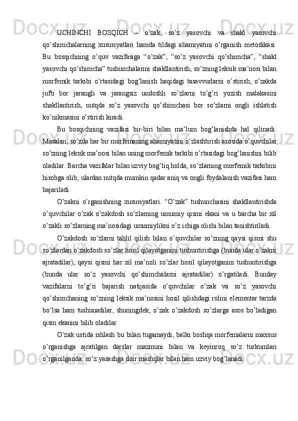 UCHINCHI   BOSQICH   –   o’zak,   so’z   yasovchi   va   shakl   yasovchi
qo’shimchalarning   xususiyatlari   hamda   tildagi   ahamiyatini   o’rganish   metodikasi.
Bu   bosqichning   o’quv   vazifasiga   “o’zak”,   “so’z   yasovchi   qo’shimcha”,   “shakl
yasovchi qo’shimcha” tushunchalarini shakllantirish, so’zning leksik ma’nosi bilan
morfemik   tarkibi   o’rtasidagi   bog’lanish   haqidagi   tasavvurlarni   o’stirish,   o’zakda
jufti   bor   jarangli   va   jarangsiz   undoshli   so’zlarni   to’g’ri   yozish   malakasini
shakllantirish,   nutqda   so’z   yasovchi   qo’shimchasi   bor   so’zlarni   ongli   ishlatish
ko’nikmasini o’stirish kiradi.
Bu   bosqichning   vazifasi   bir-biri   bilan   ma’lum   bog’lanishda   hal   qilinadi.
Masalan, so’zda har bir morfemaning ahamiyatini o’zlashtirish asosida o’quvchilar
s o’zning leksik ma’nosi bilan uning morfemik tarkibi o’rtasidagi bog’lanishni bilib
oladilar. Barcha vazifalar bilan uzviy bog’liq holda, so’zlarning morfemik tarkibini
hisobga olib, ulardan nutqda mumkin qadar aniq va ongli foydalanish vazifasi ham
bajariladi.
O’zakni   o’rganishning   xususiyatlari.   “O’zak”   tushunchasini   shakllantirishda
o’quvchilar   o’zak   o’zakdosh   so’zlarning  umumiy   qismi   ekani   va   u  barcha   bir   xil
o’zakli so’zlarning ma’nosidagi umumiylikni o’z ichiga olishi bilan tanishtiriladi.
O’zakdosh   so’zlarni   tahlil   qilish   bilan   o’quvchilar   so’zning   qaysi   qismi   shu
so’zlardan o’zakdosh so’zlar hosil qilayotganini tushuntirishga (bunda ular o’zakni
ajratadilar),   qaysi   qismi   har   xil   ma’noli   so’zlar   hosil   qilayotganini   tushuntirishga
(bun da   ular   so’z   yasovchi   qo’shimchalarni   ajratadilar)   o’rgatiladi.   Bunday
vazifalarni   to’g’ri   bajarish   natijasida   o’quvchilar   o’zak   va   so’z   yasovchi
qo’shimchaning so’zning leksik ma’nosini  hosil qilishdagi rolini elementar tarzda
bo’lsa   ham   tushunadilar,   shuningdek,   o’zak   o’zakdosh   so’zlarga   asos   bo’ladigan
qism ekanini bilib oladilar.
O’zak ustida ishlash bu bilan tugamaydi, balki boshqa morfemalarni maxsus
o’rganishga   ajratilgan   darslar   mazmuni   bilan   va   keyinroq   so’z   turkumlari
o’rganilganda, so’z yasashga doir mashqlar bilan ham uzviy bog’lanadi. 