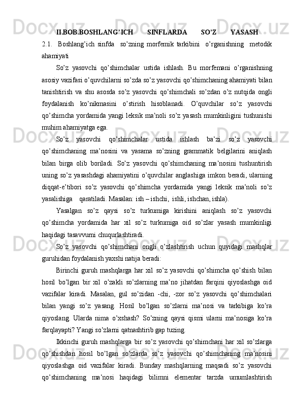 II.BOB.BOSHLANG’ICH   SINFLARDA   SO’Z   YASASH  
2.1.     Boshlang’ich   sinfda     so’zning   morfemik   tarkibini     o’rganishning     metodik
ahamiyati 
S o’z   yasovchi   qo’shimchalar   ustida   i shlash.   Bu   morf e mani   o’rganishning
asosiy vazifasi  o’q uvchilarni   so’zda   so’z yasovchi  qo’ shimchaning  ahamiyat i bilan
tanishtirish   va   shu   asosda   so’z   yasovchi   qo’ sh i mchali   so’zdan   o’ z   nut q ida   ongli
foydalanish   k o’ nikmasini   o’ stirish   h isoblanadi.   O’quvchilar   so’z   yasovchi
qo’shimcha  yordamida  yangi   leksik  ma’noli   so’z  yasash  mumkinligini   tushunishi
muhim ahamiyatga ega.
So’z   yasovchi   qo’shimchalar   ustida   ishlash   ba’zi   so’z   yasovchi
qo’shimchaning   ma’nosini   va   yasama   so’zning   grammatik   belgilarini   aniqlash
bilan   birga   olib   boriladi.   So’z   yasovchi   qo’shimchaning   ma’nosini   tushuntirish
uning so’z   yasashdagi   ahamiyatini  o’quvchilar  anglashiga  imkon  beradi, ularning
diqqat-e’tibori   so’z   yasovchi   qo’shimcha   yordamida   yangi   leksik   ma’noli   so’z
yasalishiga    qaratiladi. Masalan: ish – ishchi,  ishli, ishchan, ishla). 
Yasalgan   so’z   qaysi   so’z   turkumiga   kirishini   aniqlash   so’z   yasovchi
qo’shimcha   yordamida   har   xil   so’z   turkumiga   oid   so’zlar   yasash   mumkinligi
haqidagi tasavvurni chuqurlashtiradi.
So’z   yasovchi   qo’shimchani   ongli   o’zlashtirish   uchun   quyidagi   mashqlar
guruhidan foydalanish yaxshi natija beradi:
Birinchi   guruh   mashqlarga   har   xil   so’z   yasovchi   qo’shimcha   qo’shish   bilan
hosil   bo’lgan   bir   xil   o’zakli   so’zlarning   ma’no   jihatdan   farqini   qiyoslashga   oid
vazifalar   kiradi.   Masalan,   gul   so’zidan   -chi,   -zor   so’z   yasovchi   qo’shimchalari
bilan   yangi   so’z   yasang.   Hosil   bo’lgan   so’zlarni   ma’nosi   va   tarkibiga   ko’ra
qiyoslang.   Ularda   nima   o’xshash?   So’zning   qaysi   qismi   ularni   ma’nosiga   ko’ra
farqlayapti? Yangi so’zlarni qatnashtirib gap tuzing.
Ikkinchi   guruh   mashqlarga   bir   so’z   yasovchi   qo’shimchani   har   xil   so’zlarga
qo’shishdan   hosil   bo’lgan   so’zlarda   so’z   yasovchi   qo’shimchaning   ma’nosini
qiyoslashga   oid   vazifalar   kiradi.   Bunday   mashqlarning   maqsadi   so’z   yasovchi
qo’shimchaning   ma’nosi   haqidagi   bilimni   elementar   tarzda   umumlashtirish 