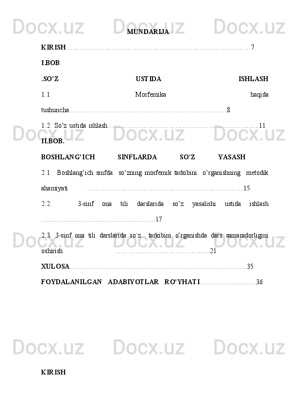 MUNDARIJA
KIRISH ………...……………………………………………………..………7  
I.BOB
.SO’Z   USTIDA   ISHLASH
1.1.   Morfemika   haqida
tushuncha…………………………………………………………….8  
1.2.   So’z   ustida   ishlash……………………………………………………...…..11  
II.BOB.
BOSHLANG’ICH   SINFLARDA   SO’Z   YASASH  
2.1.     Boshlang’ich   sinfda     so’zning   morfemik   tarkibini     o’rganishning     metodik
ahamiyati   ……………………………………………………………15  
2.2.       3- sinf   ona   tili   darslarida   so’z   yasalishi   ustida   i shlash
...................................................................17  
2.3.   3- sinf   ona   tili   darslarida   so ` z     tarkibini   o’rganishda   dars   samaradorligini
oshirish   …………………………………....21  
XULOSA ........................................................................................................35  
FOYDALANILGAN   ADABIYOTLAR   RO’YHATI .................................36  
KIRISH 