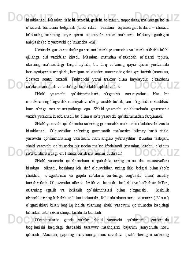 hisoblanadi. Masalan,  ishchi, suvchi, gulchi  so’zlarini taqqoslash, ma’nosiga ko’ra
o’xshash   tomonini   belgilash   (biror   ishni,     vazifani     bajaradigan   kishini   –   shaxsni
bildiradi),   so’zning   qaysi   qismi   bajaruvchi   shaxs   ma’nosini   bildirayotganligini
aniqlash (so’z yasovchi qo’shimcha -chi).
Uchinchi guruh mashqlarga matnni leksik-grammatik va leksik-stilistik tahlil
qilishga   oid   vazifalar   kiradi.   Masalan,   matndan   o’zakdosh   so’zlarni   topish,
ularning   ma’nosidagi   farqni   aytish,   bu   farq   so’zning   qaysi   qismi   yordamida
berilayotganini aniqlash; berilgan so’zlardan namunadagidek gap tuzish (masalan,
Soatsoz   soatni   tuzatdi.   Traktorchi   yerni   traktor   bilan   haydaydi);   o’zakdosh
so’zlarni aniqlash va tarkibiga ko’ra tahlil qilish va h.k.
SHakl   yasovchi   qo’shimchalarni   o’rganish   xususiyatlari.   Har   bir
morfemaning lingvistik mohiyatida o’ziga xoslik bo’lib, uni o’rganish metodikasi
ham   o’ziga   xos   xususiyatlarga   ega.   SHakl   yasovchi   qo’shimchada   grammatik
vazifa yetakchi hisoblanadi, bu bilan u so’z yasovchi qo’shimchadan farqlanadi.
SHakl yasovchi qo’shimcha so’zning grammatik ma’nosini ifodalovchi vosita
hisoblanadi.   O’quvchilar   so’zning   grammatik   ma’nosini   bilmay   turib   shakl
yasovchi   qo’shimchaning   vazifasini   ham  
anglab   yetmaydilar.   Bundan   tashqari,
shakl  yasovchi  qo’shimcha bir  necha ma’no ifodalaydi  (masalan,  kitobni  o’qidim
so’z birikmasidagi -m I shaxs birlik ma’nosini bildiradi).
SHakl   yasovchi   qo’shimchani   o’rgatishda   uning   mana   shu   xususiyatlari
hisobga     olinadi,   boshlang’ich   sinf   o’quvchilari   uning   ikki   belgisi   bilan   (so’z
shaklini     o’zgartirishi   va   gapda   so’zlarni   bir-biriga   bog’lashi   bilan)   amaliy
tanishtiriladi. O’quvchilar otlarda  birlik va  ko’plik,  bo’lishli va bo’lishsiz fe’llar,
otlarning   egalik   va   kelishik   qo’shimchalari   bilan   o’zgarishi,     kishilik
olmoshlarining kelishiklar bilan turlanishi, fe’llarda shaxs-son,   zamonni (IV sinf)
o’rganishlari   bilan   bog’liq   holda   ularning   shakl   yasovchi   qo’shimcha   haqidagi
bilimlari asta-sekin chuqurlashtirila boriladi.
O’quvchilarda   gapda   so’zlar   shakl   yasovchi   qo’shimcha   yordamida
bog’lanishi   haqidagi   dastlabki   tasavvur   mashqlarni   bajarish   jarayonida   hosil
qilinadi.   Masalan,   gapning   mazmuniga   mos   ravishda   ajratib   berilgan   so’zning 