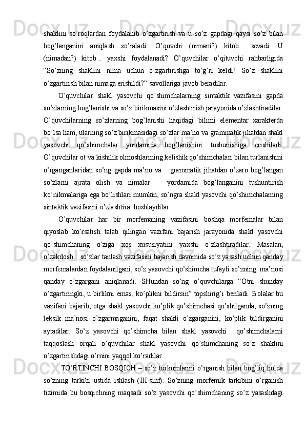 shaklini   so’roqlardan   foydalanib   o’zgartirish   va   u   so’z   gapdagi   qaysi   so’z   bilan
bog’langanini   aniqlash   so’raladi:   O’quvchi   (nimani?)   kitob...   sevadi.   U
(nimadan?)   kitob...   yaxshi   foydalanadi?   O’quvchilar   o’qituvchi   rahbarligida
“So’zning   shaklini   nima   uchun   o’zgartirishga   to’g’ri   keldi?   So’z   shaklini
o’zgartirish bilan nimaga erishildi?” savollariga javob beradilar. 
O’quvchilar   shakl   yasovchi   qo’shimchalarning   sintaktik   vazifasini   gapda
so’zlarning bog’lanishi va so’z birikmasini o’zlashtirish jarayonida o’zlashtiradilar.
O’quvchilarning   so’zlarning   bog’lanishi   haqidagi   bilimi   elementar   xarakterda
bo’lsa ham, ularning so’z birikmasidagi so’zlar ma’no va grammatik jihatdan shakl
yasovchi   qo’shimchalar   yordamida   bog’lanishini   tushunishiga   erishiladi.
O’quvchilar ot va kishilik olmoshlarining kelishik qo’shimchalari bilan turlanishini
o’rganganlaridan   so’ng   gapda   ma’no   va       grammatik   jihatdan   o’zaro   bog’langan
so’zlarni   ajrata   olish   va   nimalar       yordamida   bog’langanini   tushuntirish
ko’nikmalariga ega bo’lishlari mumkin, so’ngra shakl yasovchi qo’shimchalarning
sintaktik vazifasini o’zlashtira  boshlaydilar.
O’quvchilar   har   bir   morfemaning   vazifasini   boshqa   morfemalar   bilan
qiyoslab   ko’rsatish   talab   qilingan   vazifani   bajarish   jarayonida   shakl   yasovchi
qo’shimchaning   o’ziga   xos   xususiyatini   yaxshi   o’zlashtiradilar.   Masalan,
o’zakdosh    so’zlar tanlash vazifasini bajarish davomida so’z yasash uchun qanday
morfemalardan foydalanilgani, so’z yasovchi qo’shimcha tufayli so’zning  ma’nosi
qanday   o’zgargani   aniqlanadi.   SHundan   so’ng   o’quvchilarga   “Otni   shunday
o’zgartiringki, u birlikni emas, ko’plikni bildirsin” topshirig’i beriladi. Bolalar bu
vazifani bajarib, otga shakl yasovchi  ko’plik qo’shimchasi  qo’shilganda, so’zning
leksik   ma’nosi   o’ zgarmaganini,   faqat   shakli   o’zgarganini,   ko’plik   bildirganini
aytadilar.   So’z   yasovchi   qo’shimcha   bilan   shakl   yasovchi     qo’shimchalarni
taqqoslash   orqali   o’quvchilar   shakl   yasovchi   qo’shimchaning   so’z   shaklini
o’zgartirishdagi o’rnini yaqqol ko’radilar.
  TO’RTINCHI   BOSQICH  –  so’z  turkumlarini  o’rganish  bilan  bog’liq  holda
so’zning   tarkibi   ustida   ishlash   (III-sinf).   So’zning   morfemik   tarkibini   o’rganish
tizimida   bu   bosqichning   maqsadi   so’z   yasovchi   qo’shimchaning   so’z   yasashdagi 