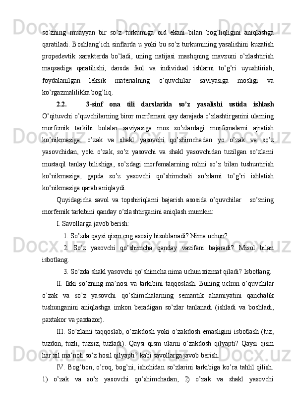 so’zning   muayyan   bir   so’z   turkumiga   oid   ekani   bilan   bog’liqligini   aniqlashga
qaratiladi. Boshlang’ich sinflarda u yoki bu so’z turkumining yasalishini  kuzatish
propedevtik   xarakterda   bo’ladi,   uning   natijasi   mashqning   mavzuni   o’zlashtirish
maqsadiga   qaratilishi,   darsda   faol   va   individual   ishlarni   to’g’ri   uyushtirish,
foydalanilgan   leksik   mate rialning   o’quvchilar   saviyasiga   mosligi   va
ko’rgazmalilikka bog’liq.
2.2.       3- sinf   ona   tili   darslarida   so’z   yasalishi   ustida   ishlash
O’qituvchi o’quvchilarning biror morfemani qay darajada o’zlashtirganini ularning
morfemik   tarkibi   bolalar   saviyasiga   mos   so’zlardagi   morfemalarni   ajratish
ko’nikmasiga,   o’zak   va   shakl   yasovchi   qo’shimchadan   yo   o’zak   va   so’z
yasovchidan,   yoki   o’zak,   so’z   yasovchi   va   shakl   yasovchidan   tuzilgan   so’zlarni
mustaqil   tanlay   bilishiga,   so’zdagi   morfemalarning   rolini   so’z   bilan   tushuntirish
ko’nikmasiga,   gapda   so’z   yasovchi   qo’shimchali   so’zlarni   to’g’ri   ishlatish
ko’nikmasiga qarab aniqlaydi.
Quyidagicha   savol   va   topshiriqlarni   bajarish   asosida   o’quvchilar       so’zning
morfemik tarkibini qanday o’zlashtirganini aniqlash mumkin:
I. Savollarga javob berish: 
1. So’zda qaysi qism eng asosiy hisoblanadi? Nima uchun? 
2.   So’z   yasovchi   qo’shimcha   qanday   vazifani   bajaradi?   Misol   bilan
isbotlang. 
3. So’zda shakl yasovchi qo’shimcha nima uchun xizmat qiladi? Isbotlang.
II.   Ikki   so’zning   ma’nosi   va   tarkibini   taqqoslash.   Buning   uchun   o’quvchilar
o’zak   va   so’z   yasovchi   qo’shimchalarning   semantik   ahamiyatini   qanchalik
tushunganini   aniqlashga   imkon   beradigan   so’zlar   tanlanadi   (ishladi   va   boshladi,
paxtakor va paxtazor).
III. So’zlarni   taqqoslab,  o’zakdosh   yoki  o’zakdosh  emasligini  isbotlash  (tuz,
tuzdon,   tuzli,   tuzsiz,   tuzladi).   Qaysi   qism   ularni   o’zakdosh   qilyapti?   Qaysi   qism
har xil ma’noli so’z hosil qilyapti? kabi savollarga javob berish.
IV.  Bog’bon,  o’roq,  bog’ni,  ishchidan   so’zlarini   tarkibiga  ko’ra   tahlil  qilish.
1)   o’zak   va   so’z   yasovchi   qo’shimchadan,   2)   o’zak   va   shakl   yasovchi 