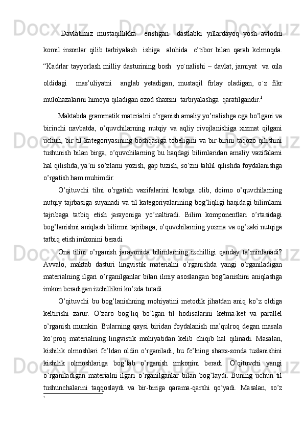 Davlatimiz   mustaqillikka     erishgan     dastlabki   yillardayoq   yosh   avlodni
komil   insonlar   qilib   tarbiyalash     ishiga     alohida     e’tibor   bilan   qarab   kelmoqda.
“Kadrlar   tayyorlash   milliy   dasturining  bosh     yo`nalishi   –   davlat,  jamiyat     va   oila
oldidagi     mas’uliyatni     anglab   yetadigan,   mustaqil   firlay   oladigan,   o`z   fikr
mulohazalarini himoya qiladigan ozod shaxsni  tarbiyalashga  qaratilgandir. 1
 
Maktabda grammatik materialni o’rganish amaliy yo’nalishga ega bo’lgani va
birinchi   navbatda,   o’quvchilarning   nutqiy   va   aqliy   rivojlanishiga   xizmat   qilgani
uchun,   bir   til   kategoriyasining   boshqasiga   tobeligini   va   bir-birini   taqozo   qilishini
tushunish  bilan  birga,  o’quvchilarning  bu haqdagi   bilimlaridan  amaliy vazifalarni
hal qilishda, ya’ni so’zlarni yozish, gap tuzish, so’zni tahlil qilishda foydalanishga
o’rgatish ham muhimdir. 
O’qituvchi   tilni   o’rgatish   vazifalarini   hisobga   olib,   doimo   o’quvchilarning
nutqiy tajrbasiga suyanadi  va til kategoriyalarining bog’liqligi haqidagi bilimlarni
tajribaga   tatbiq   etish   jarayoniga   yo’naltiradi.   Bilim   komponentlari   o’rtasidagi
bog’lanishni aniqlash bilimni tajribaga, o’quvchilarning yozma va og’zaki nutqiga
tatbiq etish imkonini beradi.
Ona   tilini   o’rganish   jarayonida   bilimlarning   izchilligi   qanday   ta’minlanadi?
Avvalo,   maktab   dasturi   lingvistik   materialni   o’rganishda   yangi   o’rganiladigan
materialning   ilgari   o’rganilganlar   bilan   ilmiy  asoslangan   bog’lanishini   aniqlashga
imkon beradigan izchillikni ko’zda tutadi. 
O’qituvchi   bu   bog’lanishning   mohiyatini   metodik   jihatdan   aniq   ko’z   oldiga
keltirishi   zarur.   O’zaro   bog’liq   bo’lgan   til   hodisalarini   ketma-ket   va   parallel
o’rganish   mumkin.   Bularning   qaysi   biridan   foydalanish   ma’qulroq   degan   masala
ko’proq   materialning   lingvistik   mohiyatidan   kelib   chiqib   hal   qilinadi.   Masalan,
kishilik   olmoshlari   fe’ldan   oldin   o’rganiladi,   bu   fe’lning   shaxs-sonda   tuslanishini
kishilik   olmoshlariga   bog’lab   o’rganish   imkonini   beradi.   O’qituvchi   yangi
o’rganiladigan   materialni   ilgari   o’rganilganlar   bilan   bog’laydi.   Buning   uchun   til
tushunchalarini   taqqoslaydi   va   bir-biriga   qarama-qarshi   qo’yadi.   Masalan,   so’z
1 