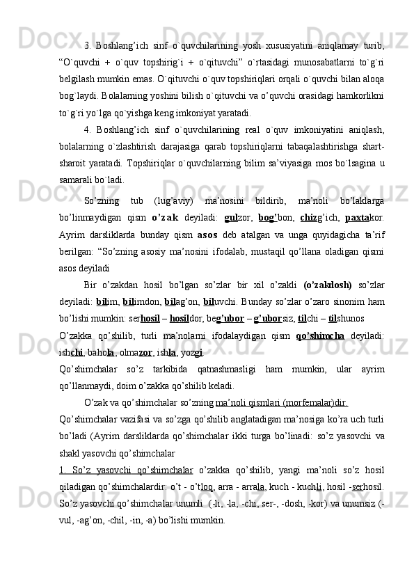 3.   Boshlang’ich   sinf   o`quvchilarining   yosh   xususiyatini   aniqlamay   turib,
“O`quvchi   +   o`quv   topshirig`i   +   o`qituvchi”   o`rtasidagi   munosabatlarni   to`g`ri
belgilash mumkin emas. O`qituvchi o`quv topshiriqlari orqali o`quvchi bilan aloqa
bog`laydi. Bolalarning yoshini bilish o`qituvchi va o’quvchi orasidagi hamkorlikni
to`g`ri yo`lga qo`yishga keng imkoniyat yaratadi.
4.   Boshlang’ich   sinf   o`quvchilarining   real   o`quv   imkoniyatini   aniqlash,
bolalarning   o`zlashtirish   darajasiga   qarab   topshiriqlarni   tabaqalashtirishga   shart-
sharoit   yaratadi.   Topshiriqlar   o`quvchilarning   bilim   sa’viyasiga   mos   bo`lsagina   u
samarali bo`ladi.
So’zning   tub   (lug’aviy)   ma’nosini   bildirib,   ma’noli   bo’laklarga
bo’linmaydigan   qism   o ’ z a k   deyiladi:   gul zor,   bog’ bon,   chiz g’ich,   paxta kor.
Ayrim   darsliklarda   bunday   qism   a s o s   deb   atalgan   va   unga   quyidagicha   ta’rif
berilgan:   “So’zning   asosiy   ma’nosini   ifodalab,   mustaqil   qo’llana   oladigan   qismi
asos deyiladi   
Bir   o’zakdan   hosil   bo’lgan   so’zlar   bir   xil   o’zakli   (o’zakdosh)   so’zlar
deyiladi:   bil im,   bil imdon,   bil ag’on,   bil uvchi. Bunday so’zlar o’zaro sinonim ham
bo’lishi mumkin: ser hosil  –  hosil dor, be g’ubor  –  g’ubor siz,  til chi –  til shunos
O’zakka   qo’shilib,   turli   ma’nolarni   ifodalaydigan   qism   qo’shimcha   deyiladi:
ish chi , baho la , olma zor , ish la , yoz gi . 
Qo’shimchalar   so’z   tarkibida   qatnashmasligi   ham   mumkin,   ular   ayrim
qo’llanmaydi, doim o’zakka qo’shilib keladi.
O’zak va qo’shimchalar so’zning  ma’noli qismlari (morfemalar)dir.  
Qo’shimchalar vazifasi va so’zga qo’shilib anglatadigan ma’nosiga ko’ra uch turli
bo’ladi   (Ayrim   darsliklarda   qo’shimchalar   ikki   turga   bo’linadi:   so’z   yasovchi   va
shakl yasovchi qo’shimchalar
1.   So’z   yasovchi         qo’shimchalar      o’zakka   qo’shilib,   yangi   ma’noli   so’z   hosil
qiladigan qo’shimchalardir: o’t - o’t loq , arra - arra la , kuch - kuch li , hosil - ser hosil.
So’z yasovchi qo’shimchalar  unumli   (-li, -la, -chi, ser-, -dosh, -kor) va  unumsiz  (-
vul, -ag’on, -chil, -in, -a) bo’lishi mumkin.  