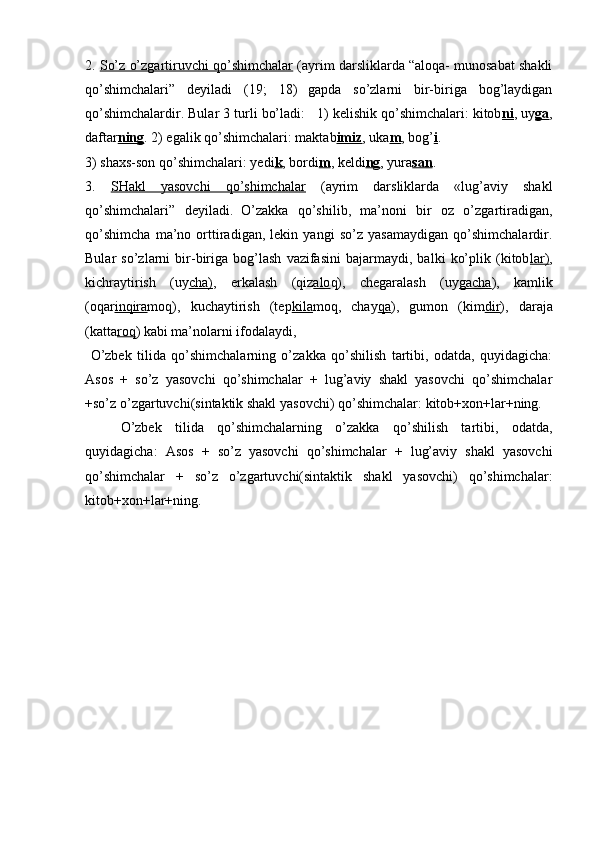 2 .  So’z o’zgartiruvchi qo’shimchalar  (ayrim darsliklarda “aloqa- munosabat shakli
qo’shimchalari”   deyiladi   (19;   18)  
gapda   so’zlarni   bir-biriga   bog’laydigan
qo’shimchalardir. Bular 3 turli bo’ladi:   1) kelishik qo’shimchalari: kitob ni , uy ga ,
daftar ning . 2) egalik qo’shimchalari: maktab imiz , uka m , bog’ i . 
3) shaxs-son qo’shim chalari: yedi k , bordi m , keldi ng , yura san .
3 .   SHakl   yasovchi   qo’shimchalar   (ayrim   darsliklarda   «lug’aviy   shakl
qo’shimchalari”   deyiladi.  
O’zakka   qo’shilib,   ma’noni   bir   oz   o’zgartiradigan,
qo’shimcha   ma’no   orttiradigan,   lekin   yangi   so’z   yasamaydigan   qo’shimchalardir.
Bular   so’zlarni   bir-biriga   bog’lash   vazifasini   bajarmaydi,   balki   ko’plik   (kitob lar) ,
kichraytirish   (uy cha) ,   erkalash   (qiz alo q),   chegaralash   (uy gacha ),   kamlik
(oqar inqira moq),   kuchaytirish   (tep kila moq,   chay qa ),   gumon   (kim dir ),   daraja
(katta roq ) kabi ma’nolarni ifodalaydi, 
  O’zbek   tilida   qo’shimchalarning   o’zakka   qo’shilish   tartibi,   odatda,   quyidagicha:
Asos   +   so’z   yasovchi   qo’shimchalar   +   lug’aviy   shakl   yasovchi   qo’shimchalar
+so’z o’zgartuvchi(sintaktik shakl yasovchi) qo’shimchalar:  kitob+xon+lar+ning.
O’zbek   tilida   qo’shimchalarning   o’zakka   qo’shilish   tartibi,   odatda,
quyidagicha:   Asos   +   so’z   yasovchi   qo’shimchalar   +   lug’aviy   shakl   yasovchi
qo’shimchalar   +   so’z   o’zgartuvchi(sintaktik   shakl   yasovchi)   qo’shimchalar:
kitob+xon+lar+ning. 