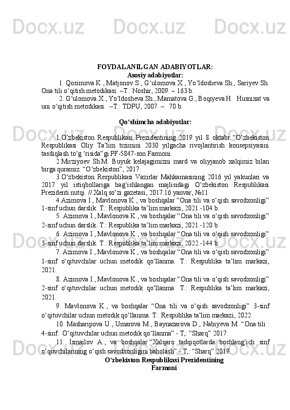 FOYDALANILGAN ADABIYOTLAR:
Asosiy adabiyotlar:
1. Qosimova K., Matjonov S., G ulomova X., Yo ldosheva Sh., Sariyev Sh.ʻ ʻ
Ona tili o qitish metodikasi. –T.: Noshir, 2009. – 163 b.	
ʻ
2. G ulomova X., Yo ldosheva Sh., Mamatova G., Boqiyeva H.  
ʻ ʻ Husnixat va
uni o qitish metodikasi.  	
ʻ – T .: TDPU, 200 7 .  –    70  b .
Qo shimcha adabiyotlar:	
ʻ
1. O’zbekiston   Respublikasi   Prezidentining   2019   yil   8   oktabr   “O’zbekiston
Respublikasi   Oliy   Ta’lim   tizimini   2030   yilgacha   rivojlantirish   konsepsiyasini
tasdiqlash to ‘ g  ‘ risida”gi PF-5847-son Farmoni.
2.Mirziyoev   Sh.M.   Buyuk   kelajagimizni   mard   va   oliyjanob   xalqimiz   bilan
birga quramiz. “O’zbekiston”, 2017.
3.O‘zbekiston   Respublikasi   Vazirlar   Mahkamasining   2016   yil   yakunlari   va
2017   yil   istiqbollariga   bag‘ishlangan   majlisidagi   O‘zbekiston   Respublikasi
Prezidenti nutqi. // Xalq so‘zi gazetasi, 2017.16 yanvar, №11
4.Azimova I., Mavlonova K., va boshqalar “Ona tili va o‘qish savodxonligi”
1-sinf uchun darslik. T.: Respublika ta’lim markazi, 2021.-104 b.
5. Azimova I., Mavlonova K., va boshqalar “Ona tili va o‘qish savodxonligi”
2-sinf uchun darslik. T.: Respublika ta’lim markazi, 2021.-120 b.
6. Azimova I., Mavlonova K., va boshqalar “Ona tili va o‘qish savodxonligi”
3-sinf uchun darslik. T.: Respublika ta’lim markazi, 2022.-144 b.
7.   Azimova I., Mavlonova K., va boshqalar “Ona tili va o‘qish savodxonligi”
1-sinf   o‘qituvchilar   uchun   metodik   qo‘llanma.   T.:   Respublika   ta’lim   markazi,
2021.
8. Azimova I., Mavlonova K., va boshqalar “Ona tili va o‘qish savodxonligi”
2-sinf   o‘qituvchilar   uchun   metodik   qo‘llanma.   T.:   Respublika   ta’lim   markazi,
2021.
9.   Mavlonova   K.,   va   boshqalar   “Ona   tili   va   o‘qish   savodxonligi”   3 -sinf
o‘qituvchilar  uchun  metodik qo‘llanma.  T.: Respublika ta’lim markazi, 2 022.
10.   Masharipova U., Umarova M., Baynazarova D., Nabiyeva M. “Ona tili   :
4-sinf.  O qituvchilar uchun metodik qo llanma” - T,: “Sharq” 2017.	
ʻ ʻ
11.   Ismailov   A.,   va   boshqalar   “ Xalqaro   tadqiqotlarda   boshlang‘ich   sinf
o‘quvchilarining o‘qish savodxonligini baholash ”  - T,: “Sharq” 2019.
O‘zbekiston  R espublikаsi  P rezidentining 
Fаrmoni 