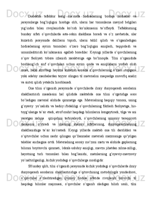 Dialektik   tafakkur   keng   ma’noda   hodisalarning   boshqa   hodisalar   va
jarayonlarga   bog’liqligini   hisobga   olib,   ularni   har   tomonlama   mavjud   belgilari
yig’indisi   bilan   rivojlanishda   ko’rish   ko’nikmasini   ta’riflaydi.   Tafakkurning
bunday   sifati   o’quvchilarda   asta-sekin   shakllana   boradi   va   o’z   navbatida,   ular
kuzatish   jarayonida   dalillarni   topish,   ularni   tahlil   qilish   va   o’rganiladigan
hodisalarning   ayrim   tomonlari   o’zaro   bog’liqligini   aniqlash,   taqqoslash   va
umumlashtirish   ko’nikmasini   egallab   boradilar.   Keyingi   yillarda   o’quvchilarning
o’quv   faoliyati   tobora   izlanish   xarakteriga   ega   bo’lmoqda.   Tilni   o’rganishda
boshlang’ich   sinf   o’quvchilari   uchun   ayrim   qoida   va   aniqliklarni   yodlab   olish
emas,   balki   atrofdagi   hayotni   kuzatish   asosida   o’quvchilarning   o’zlari   «topgan»
yoki   adabiy   manbalardan   tayyor   olingan   til   materialini   maqsadga   muvofiq   analiz
va sintez qilish yetakchi hisoblanadi. 
Ona   tilini   o’rganish   jarayonida   o’quvchilarda   ilmiy   dunyoqarash   asoslarini
shakllantirish   masalasini   hal   qilishda   maktab da   ona   tilini   o’rgatishga   asos
bo’ladigan   material   alohida   qimmatga   ega.   Materialning   haqiqiy   tomoni,   uning
g’oyaviy   yo’nalishi va badiiy ifodaliligi o’quvchilarning fikrlash   faoliyatiga, his-
tuyg’ulariga ta’sir etadi, atrof-muhit haqidagi bilimlarini kengaytiradi, tilga va uni
yaratgan   xalqqa     qiziqishini   tarbiyalaydi,   o’quvchilarning   umumiy   taraqqiyoti
darajasini   o’stiradi   va   ularning   shaxsiy   sifatlarining,   dunyoqarashlarining
shakllanishiga   ta’sir   ko’rsatadi.   Keyigi   yillarda   maktab   ona   tili   darsliklari   va
o’qituvchilar   uchun   nashr   qilingan   qo’llanmalar   materiali   mazmuniga   qo’yilgan
talablar anchagina ortdi. Materialning asosiy me’zoni matn va alohida gaplarning
bilimni   boyituvchi   qimmati,   leksik-uslubiy   aniqligi,   mavzu   jihatdan   xilma-xilligi,
hayotning   turli   tomonlari   bilan   bog’lanishi,   matnlarning   g’oyaviy-mavzuviy
yo’naltirilganligi, kichik yoshdagi o’quvchilarga mosligidir. 
SHunday qilib, tilni o’rganish jarayonida kichik yoshdagi o’quvchilarda ilmiy
dunyoqarash   asoslarini   shakllantirishga   o’qituvchining   metodologik   yondashuvi,
o’quvchilar   o’zlashtiradigan   ijtimoiy   hodisa   sifatida   rivojlanib   boruvchi   til
haqidagi   bilimlar   majmuasi,   o’quvchilar   o’rganib   oladigan   bilish   usuli,   tilni 